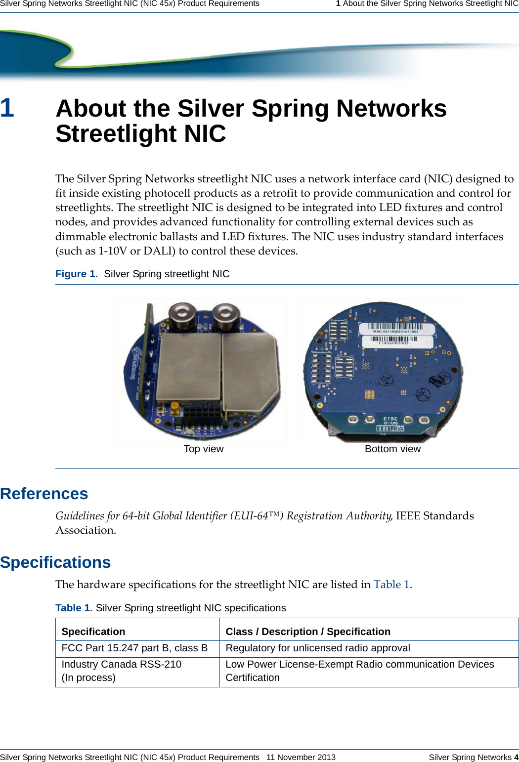 Silver Spring Networks Streetlight NIC (NIC 45x) Product Requirements   11 November 2013    Silver Spring Networks 4Silver Spring Networks Streetlight NIC (NIC 45x) Product Requirements   1 About the Silver Spring Networks Streetlight NIC1About the Silver Spring Networks Streetlight NICTheSilverSpringNetworksstreetlightNICusesanetworkinterfacecard(NIC)designedtofitinsideexistingphotocellproductsasaretrofittoprovidecommunicationandcontrolforstreetlights.ThestreetlightNICisdesignedtobeintegratedintoLEDfixturesandcontrolnodes,andprovidesadvancedfunctionalityforcontrollingexternaldevicessuchasdimmableelectronicballastsandLEDfixtures.TheNICusesindustrystandardinterfaces(suchas1‐10VorDALI)tocontrolthesedevices.ReferencesGuidelinesfor64‐bitGlobalIdentifier(EUI‐64™)RegistrationAuthority,IEEEStandardsAssociation.SpecificationsThehardwarespecificationsforthestreetlightNICarelistedinTable1.Figure 1.  Silver Spring streetlight NICTable 1. Silver Spring streetlight NIC specifications Specification Class / Description / SpecificationFCC Part 15.247 part B, class B Regulatory for unlicensed radio approvalIndustry Canada RSS-210(In process)Low Power License-Exempt Radio communication Devices CertificationTop view Bottom view