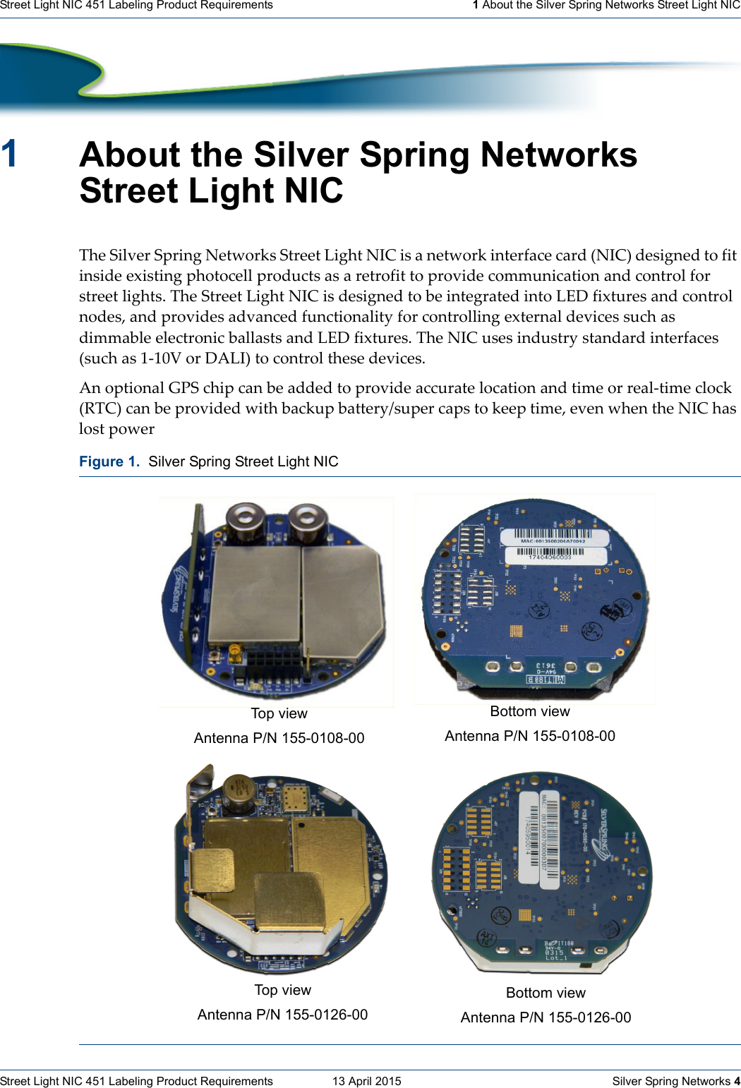 Street Light NIC 451 Labeling Product Requirements  13 April 2015    Silver Spring Networks 4Street Light NIC 451 Labeling Product Requirements 1 About the Silver Spring Networks Street Light NIC1About the Silver Spring Networks Street Light NICTheSilverSpringNetworksStreetLightNICisanetworkinterfacecard(NIC)designedtofitinsideexistingphotocellproductsasaretrofittoprovidecommunicationandcontrolforstreetlights.TheStreetLightNICisdesignedtobeintegratedintoLEDfixturesandcontrolnodes,andprovidesadvancedfunctionalityforcontrollingexternaldevicessuchasdimmableelectronicballastsandLEDfixtures.TheNICusesindustrystandardinterfaces(suchas1‐10VorDALI)tocontrolthesedevices.AnoptionalGPSchipcanbeaddedtoprovideaccuratelocationandtimeorreal‐timeclock(RTC)canbeprovidedwithbackupbattery/supercapstokeeptime,evenwhentheNIChaslostpowerFigure 1.  Silver Spring Street Light NICTop  v ie wAntenna P/N 155-0108-00Bottom viewAntenna P/N 155-0108-00Top viewAntenna P/N 155-0126-00Bottom viewAntenna P/N 155-0126-00