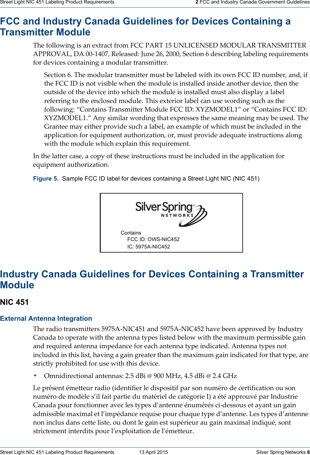 Street Light NIC 451 Labeling Product Requirements   13 April 2015    Silver Spring Networks 8Street Light NIC 451 Labeling Product Requirements   2 FCC and Industry Canada Government GuidelinesFCC and Industry Canada Guidelines for Devices Containing a Transmitter Module ThefollowingisanextractfromFCCPART15UNLICENSEDMODULARTRANSMITTERAPPROVAL,DA00‐1407,Released:June26,2000,Section6describinglabelingrequirementsfordevicescontainingamodulartransmitter.Section6.ThemodulartransmittermustbelabeledwithitsownFCCIDnumber,and,iftheFCCIDisnotvisiblewhenthemoduleisinstalledinsideanotherdevice,thentheoutsideofthedeviceintowhichthemoduleisinstalledmustalsodisplayalabelreferringtotheenclosedmodule.Thisexteriorlabelcanusewordingsuchasthefollowing:“ContainsTransmitterModuleFCCID:XYZMODEL1”or“ContainsFCCID:XYZMODEL1.”Anysimilarwordingthatexpressesthesamemeaningmaybeused.TheGranteemayeitherprovidesuchalabel,anexampleofwhichmustbeincludedintheapplicationforequipmentauthorization,or,mustprovideadequateinstructionsalongwiththemodulewhichexplainthisrequirement.Inthelattercase,acopyoftheseinstructionsmustbeincludedintheapplicationforequipmentauthorization.Industry Canada Guidelines for Devices Containing a Transmitter Module NIC 451 External Antenna Integration Theradiotransmitters5975A‐NIC451and5975A‐NIC452havebeenapprovedbyIndustryCanadatooperatewiththeantennatypeslistedbelowwiththemaximumpermissiblegainandrequiredantennaimpedanceforeachantennatypeindicated.Antennatypesnotincludedinthislist,havingagaingreaterthanthemaximumgainindicatedforthattype,arestrictlyprohibitedforusewiththisdevice.•Omnidirectionalantennas:2.5dBi@900MHz,4.5dBi@2.4GHzLeprésentémetteurradio(identifierledispositifparsonnumérodecertificationousonnumérodemodèles’ilfaitpartiedumatérieldecatégorieI)aétéapprouvéparIndustrieCanadapourfonctionneraveclestypesd’antenneénumérésci‐dessousetayantungainadmissiblemaximaletl’impédancerequisepourchaquetyped’antenne.Lestypesd’antennenoninclusdanscetteliste,oudontlegainestsupérieuraugainmaximalindiqué,sontstrictementinterditspourl’exploitationdel’émetteur.Figure 5.  Sample FCC ID label for devices containing a Street Light NIC (NIC 451) Contains FCC ID: OWS-NIC452 IC: 5975A-NIC452