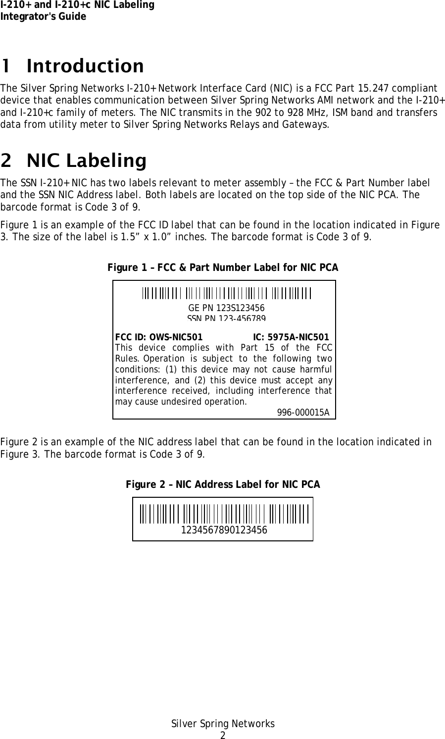 I-210+ and I-210+c NIC Labeling Integrator&apos;s Guide Silver Spring Networks 2 1 Introduction The Silver Spring Networks I-210+ Network Interface Card (NIC) is a FCC Part 15.247 compliant device that enables communication between Silver Spring Networks AMI network and the I-210+ and I-210+c family of meters. The NIC transmits in the 902 to 928 MHz, ISM band and transfers data from utility meter to Silver Spring Networks Relays and Gateways. 2 NIC Labeling The SSN I-210+ NIC has two labels relevant to meter assembly – the FCC &amp; Part Number label and the SSN NIC Address label. Both labels are located on the top side of the NIC PCA. The barcode format is Code 3 of 9. Figure 1 is an example of the FCC ID label that can be found in the location indicated in Figure 3. The size of the label is 1.5” x 1.0” inches. The barcode format is Code 3 of 9. Figure 1 – FCC &amp; Part Number Label for NIC PCA  Figure 2 is an example of the NIC address label that can be found in the location indicated in Figure 3. The barcode format is Code 3 of 9. Figure 2 – NIC Address Label for NIC PCA  1234567890123456 GE PN 123S123456 SSN PN 123-456789 FCC ID: OWS-NIC501                  IC: 5975A-NIC501 This device complies with Part 15 of the FCCRules. Operation is subject to the following twoconditions: (1) this device may not cause harmfulinterference, and (2) this device must accept anyinterference received, including interference thatmay cause undesired operation.                                                                      996-000015A 