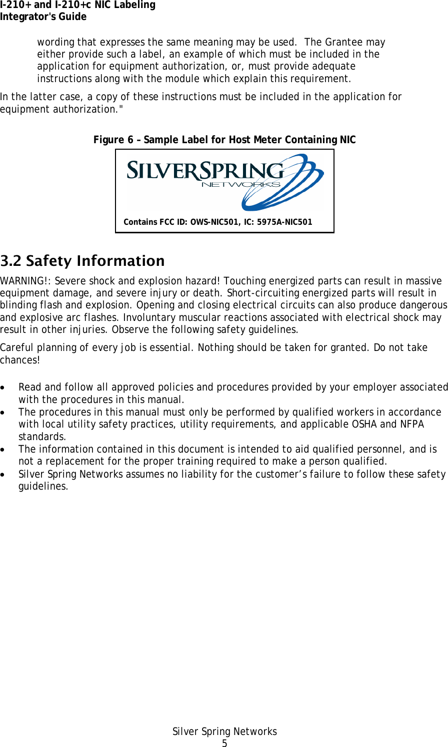 I-210+ and I-210+c NIC Labeling Integrator&apos;s Guide Silver Spring Networks 5 wording that expresses the same meaning may be used.  The Grantee may either provide such a label, an example of which must be included in the application for equipment authorization, or, must provide adequate instructions along with the module which explain this requirement.  In the latter case, a copy of these instructions must be included in the application for equipment authorization.&quot;  Figure 6 – Sample Label for Host Meter Containing NIC  3.2 Safety Information WARNING!: Severe shock and explosion hazard! Touching energized parts can result in massive equipment damage, and severe injury or death. Short-circuiting energized parts will result in blinding flash and explosion. Opening and closing electrical circuits can also produce dangerous and explosive arc flashes. Involuntary muscular reactions associated with electrical shock may result in other injuries. Observe the following safety guidelines. Careful planning of every job is essential. Nothing should be taken for granted. Do not take chances! • Read and follow all approved policies and procedures provided by your employer associated with the procedures in this manual. • The procedures in this manual must only be performed by qualified workers in accordance with local utility safety practices, utility requirements, and applicable OSHA and NFPA standards. • The information contained in this document is intended to aid qualified personnel, and is not a replacement for the proper training required to make a person qualified. • Silver Spring Networks assumes no liability for the customer’s failure to follow these safety guidelines. Contains FCC ID: OWS-NIC501, IC: 5975A-NIC501 