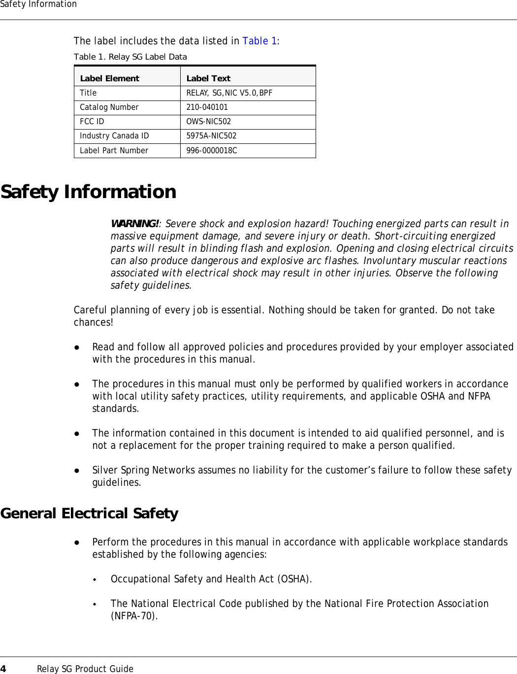 4Relay SG Product GuideSafety InformationThe label includes the data listed in Table 1:Safety InformationWARNING!: Severe shock and explosion hazard! Touching energized parts can result in massive equipment damage, and severe injury or death. Short-circuiting energized parts will result in blinding flash and explosion. Opening and closing electrical circuits can also produce dangerous and explosive arc flashes. Involuntary muscular reactions associated with electrical shock may result in other injuries. Observe the following safety guidelines.Careful planning of every job is essential. Nothing should be taken for granted. Do not take chances!zRead and follow all approved policies and procedures provided by your employer associated with the procedures in this manual.zThe procedures in this manual must only be performed by qualified workers in accordance with local utility safety practices, utility requirements, and applicable OSHA and NFPA standards.zThe information contained in this document is intended to aid qualified personnel, and is not a replacement for the proper training required to make a person qualified.zSilver Spring Networks assumes no liability for the customer’s failure to follow these safety guidelines.General Electrical SafetyzPerform the procedures in this manual in accordance with applicable workplace standards established by the following agencies:Occupational Safety and Health Act (OSHA).The National Electrical Code published by the National Fire Protection Association (NFPA-70).Table 1. Relay SG Label DataLabel Element Label TextTitle RELAY, SG,NIC V5.0,BPFCatalog Number 210-040101FCC ID OWS-NIC502Industry Canada ID 5975A-NIC502Label Part Number 996-0000018C
