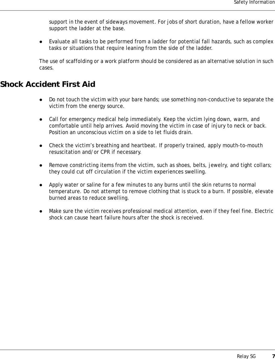 Relay SG           7Safety Informationsupport in the event of sideways movement. For jobs of short duration, have a fellow worker support the ladder at the base.zEvaluate all tasks to be performed from a ladder for potential fall hazards, such as complex tasks or situations that require leaning from the side of the ladder.The use of scaffolding or a work platform should be considered as an alternative solution in such cases.Shock Accident First AidzDo not touch the victim with your bare hands; use something non-conductive to separate the victim from the energy source.zCall for emergency medical help immediately. Keep the victim lying down, warm, and comfortable until help arrives. Avoid moving the victim in case of injury to neck or back. Position an unconscious victim on a side to let fluids drain.zCheck the victim’s breathing and heartbeat. If properly trained, apply mouth-to-mouth resuscitation and/or CPR if necessary.zRemove constricting items from the victim, such as shoes, belts, jewelry, and tight collars; they could cut off circulation if the victim experiences swelling.zApply water or saline for a few minutes to any burns until the skin returns to normal temperature. Do not attempt to remove clothing that is stuck to a burn. If possible, elevate burned areas to reduce swelling.zMake sure the victim receives professional medical attention, even if they feel fine. Electric shock can cause heart failure hours after the shock is received.
