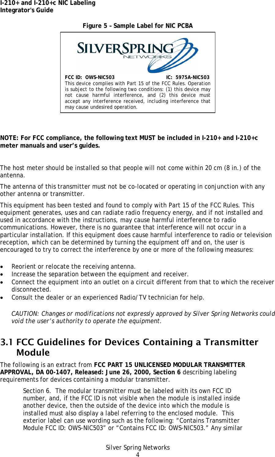 I-210+ and I-210+c NIC Labeling Integrator&apos;s Guide Silver Spring Networks 4 Figure 5 – Sample Label for NIC PCBA    NOTE: For FCC compliance, the following text MUST be included in I-210+ and I-210+c meter manuals and user’s guides.  The host meter should be installed so that people will not come within 20 cm (8 in.) of the antenna. The antenna of this transmitter must not be co-located or operating in conjunction with any other antenna or transmitter. This equipment has been tested and found to comply with Part 15 of the FCC Rules. This equipment generates, uses and can radiate radio frequency energy, and if not installed and used in accordance with the instructions, may cause harmful interference to radio communications. However, there is no guarantee that interference will not occur in a particular installation. If this equipment does cause harmful interference to radio or television reception, which can be determined by turning the equipment off and on, the user is encouraged to try to correct the interference by one or more of the following measures: • Reorient or relocate the receiving antenna. • Increase the separation between the equipment and receiver. • Connect the equipment into an outlet on a circuit different from that to which the receiver disconnected. • Consult the dealer or an experienced Radio/TV technician for help. CAUTION: Changes or modifications not expressly approved by Silver Spring Networks could void the user’s authority to operate the equipment. 3.1 FCC Guidelines for Devices Containing a Transmitter Module The following is an extract from FCC PART 15 UNLICENSED MODULAR TRANSMITTER APPROVAL, DA 00-1407, Released: June 26, 2000, Section 6 describing labeling requirements for devices containing a modular transmitter. Section 6.  The modular transmitter must be labeled with its own FCC ID number, and, if the FCC ID is not visible when the module is installed inside another device, then the outside of the device into which the module is installed must also display a label referring to the enclosed module.  This exterior label can use wording such as the following: “Contains Transmitter Module FCC ID: OWS-NIC503” or “Contains FCC ID: OWS-NIC503.” Any similar FCC ID:  OWS-NIC503IC:  5975A-NIC503 This device complies with Part 15 of the FCC Rules. Operation is subject to the following two conditions: (1) this device may not cause harmful interference, and (2) this device must accept any interference received, including interference that may cause undesired operation. 
