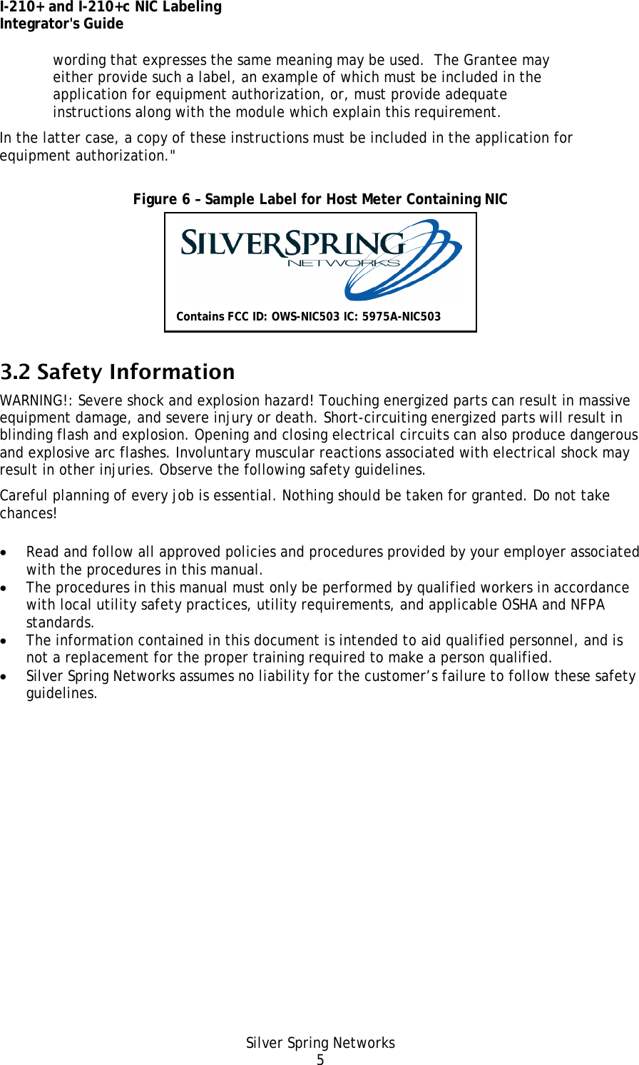 I-210+ and I-210+c NIC Labeling Integrator&apos;s Guide Silver Spring Networks 5 wording that expresses the same meaning may be used.  The Grantee may either provide such a label, an example of which must be included in the application for equipment authorization, or, must provide adequate instructions along with the module which explain this requirement.  In the latter case, a copy of these instructions must be included in the application for equipment authorization.&quot;  Figure 6 – Sample Label for Host Meter Containing NIC  3.2 Safety Information WARNING!: Severe shock and explosion hazard! Touching energized parts can result in massive equipment damage, and severe injury or death. Short-circuiting energized parts will result in blinding flash and explosion. Opening and closing electrical circuits can also produce dangerous and explosive arc flashes. Involuntary muscular reactions associated with electrical shock may result in other injuries. Observe the following safety guidelines. Careful planning of every job is essential. Nothing should be taken for granted. Do not take chances! • Read and follow all approved policies and procedures provided by your employer associated with the procedures in this manual. • The procedures in this manual must only be performed by qualified workers in accordance with local utility safety practices, utility requirements, and applicable OSHA and NFPA standards. • The information contained in this document is intended to aid qualified personnel, and is not a replacement for the proper training required to make a person qualified. • Silver Spring Networks assumes no liability for the customer’s failure to follow these safety guidelines. Contains FCC ID: OWS-NIC503 IC: 5975A-NIC503 