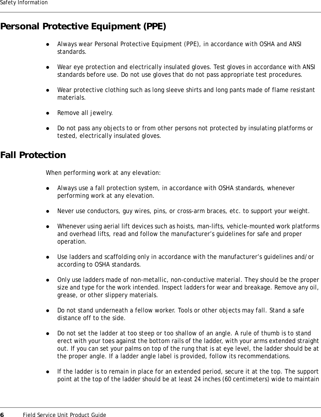 6Field Service Unit Product GuideSafety InformationPersonal Protective Equipment (PPE)zAlways wear Personal Protective Equipment (PPE), in accordance with OSHA and ANSI standards.zWear eye protection and electrically insulated gloves. Test gloves in accordance with ANSI standards before use. Do not use gloves that do not pass appropriate test procedures.zWear protective clothing such as long sleeve shirts and long pants made of flame resistant materials.zRemove all jewelry.zDo not pass any objects to or from other persons not protected by insulating platforms or tested, electrically insulated gloves.Fall ProtectionWhen performing work at any elevation:zAlways use a fall protection system, in accordance with OSHA standards, whenever performing work at any elevation.zNever use conductors, guy wires, pins, or cross-arm braces, etc. to support your weight.zWhenever using aerial lift devices such as hoists, man-lifts, vehicle-mounted work platforms and overhead lifts, read and follow the manufacturer’s guidelines for safe and proper operation.zUse ladders and scaffolding only in accordance with the manufacturer’s guidelines and/or according to OSHA standards.zOnly use ladders made of non-metallic, non-conductive material. They should be the proper size and type for the work intended. Inspect ladders for wear and breakage. Remove any oil, grease, or other slippery materials.zDo not stand underneath a fellow worker. Tools or other objects may fall. Stand a safe distance off to the side.zDo not set the ladder at too steep or too shallow of an angle. A rule of thumb is to stand erect with your toes against the bottom rails of the ladder, with your arms extended straight out. If you can set your palms on top of the rung that is at eye level, the ladder should be at the proper angle. If a ladder angle label is provided, follow its recommendations.zIf the ladder is to remain in place for an extended period, secure it at the top. The support point at the top of the ladder should be at least 24 inches (60 centimeters) wide to maintain 