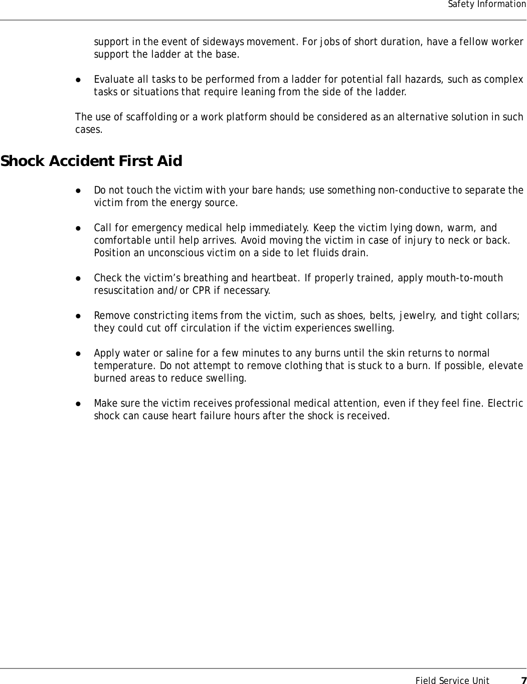 Field Service Unit           7Safety Informationsupport in the event of sideways movement. For jobs of short duration, have a fellow worker support the ladder at the base.zEvaluate all tasks to be performed from a ladder for potential fall hazards, such as complex tasks or situations that require leaning from the side of the ladder.The use of scaffolding or a work platform should be considered as an alternative solution in such cases.Shock Accident First AidzDo not touch the victim with your bare hands; use something non-conductive to separate the victim from the energy source.zCall for emergency medical help immediately. Keep the victim lying down, warm, and comfortable until help arrives. Avoid moving the victim in case of injury to neck or back. Position an unconscious victim on a side to let fluids drain.zCheck the victim’s breathing and heartbeat. If properly trained, apply mouth-to-mouth resuscitation and/or CPR if necessary.zRemove constricting items from the victim, such as shoes, belts, jewelry, and tight collars; they could cut off circulation if the victim experiences swelling.zApply water or saline for a few minutes to any burns until the skin returns to normal temperature. Do not attempt to remove clothing that is stuck to a burn. If possible, elevate burned areas to reduce swelling.zMake sure the victim receives professional medical attention, even if they feel fine. Electric shock can cause heart failure hours after the shock is received.