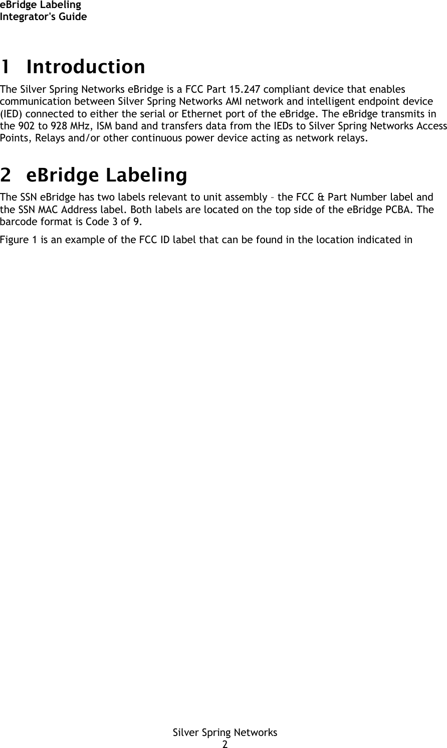 eBridge Labeling Integrator&apos;s Guide Silver Spring Networks 2 1 Introduction The Silver Spring Networks eBridge is a FCC Part 15.247 compliant device that enables communication between Silver Spring Networks AMI network and intelligent endpoint device (IED) connected to either the serial or Ethernet port of the eBridge. The eBridge transmits in the 902 to 928 MHz, ISM band and transfers data from the IEDs to Silver Spring Networks Access Points, Relays and/or other continuous power device acting as network relays. 2 eBridge Labeling The SSN eBridge has two labels relevant to unit assembly – the FCC &amp; Part Number label and the SSN MAC Address label. Both labels are located on the top side of the eBridge PCBA. The barcode format is Code 3 of 9. Figure 1 is an example of the FCC ID label that can be found in the location indicated in 