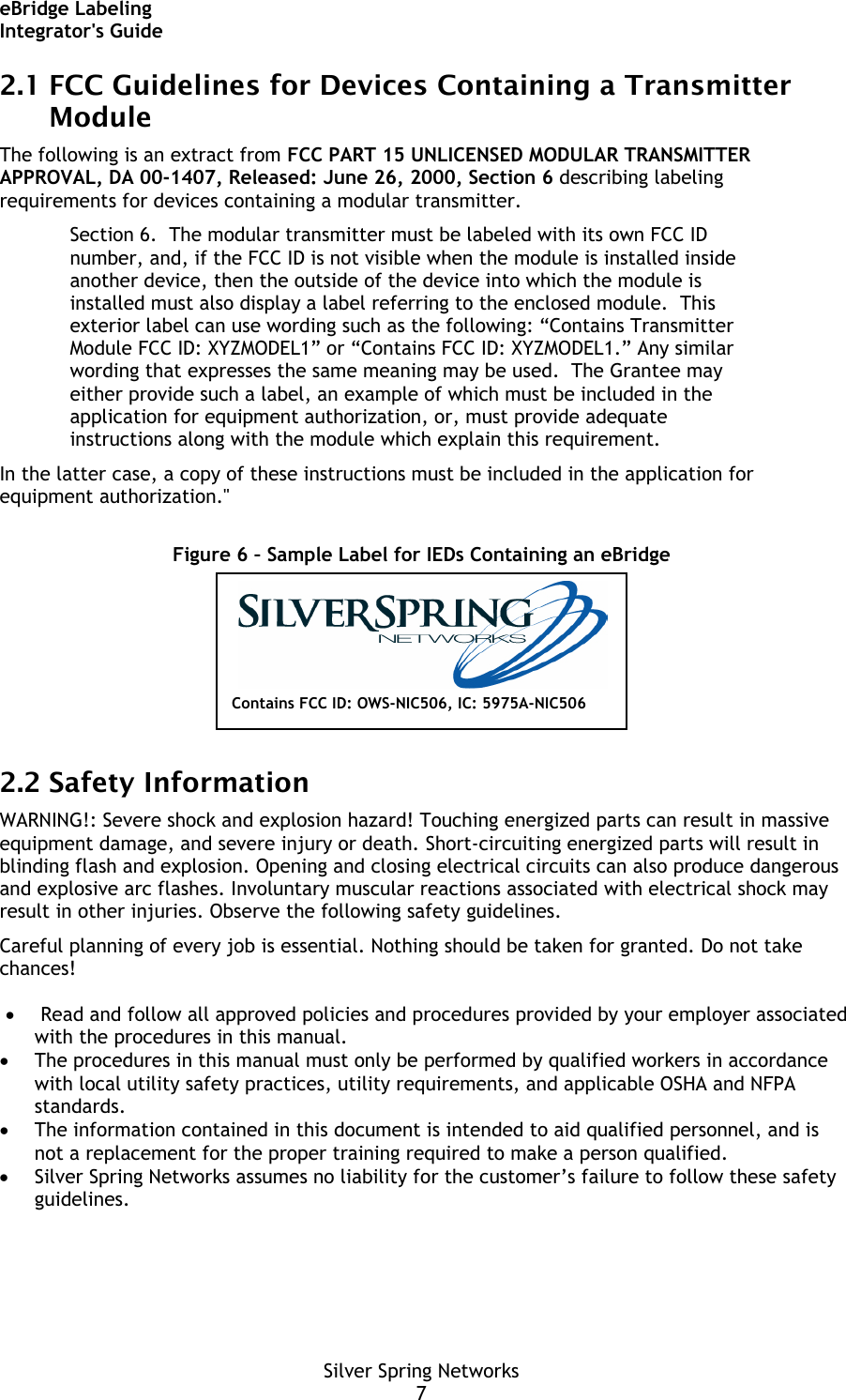 eBridge Labeling Integrator&apos;s Guide Silver Spring Networks 7 2.1 FCC Guidelines for Devices Containing a Transmitter Module The following is an extract from FCC PART 15 UNLICENSED MODULAR TRANSMITTER APPROVAL, DA 00-1407, Released: June 26, 2000, Section 6 describing labeling requirements for devices containing a modular transmitter. Section 6.  The modular transmitter must be labeled with its own FCC ID number, and, if the FCC ID is not visible when the module is installed inside another device, then the outside of the device into which the module is installed must also display a label referring to the enclosed module.  This exterior label can use wording such as the following: “Contains Transmitter Module FCC ID: XYZMODEL1” or “Contains FCC ID: XYZMODEL1.” Any similar wording that expresses the same meaning may be used.  The Grantee may either provide such a label, an example of which must be included in the application for equipment authorization, or, must provide adequate instructions along with the module which explain this requirement.  In the latter case, a copy of these instructions must be included in the application for equipment authorization.&quot;  Figure 6 – Sample Label for IEDs Containing an eBridge  2.2 Safety Information WARNING!: Severe shock and explosion hazard! Touching energized parts can result in massive equipment damage, and severe injury or death. Short-circuiting energized parts will result in blinding flash and explosion. Opening and closing electrical circuits can also produce dangerous and explosive arc flashes. Involuntary muscular reactions associated with electrical shock may result in other injuries. Observe the following safety guidelines. Careful planning of every job is essential. Nothing should be taken for granted. Do not take chances!   • Read and follow all approved policies and procedures provided by your employer associated with the procedures in this manual. • The procedures in this manual must only be performed by qualified workers in accordance with local utility safety practices, utility requirements, and applicable OSHA and NFPA standards. • The information contained in this document is intended to aid qualified personnel, and is not a replacement for the proper training required to make a person qualified. • Silver Spring Networks assumes no liability for the customer’s failure to follow these safety guidelines. Contains FCC ID: OWS-NIC506, IC: 5975A-NIC506 