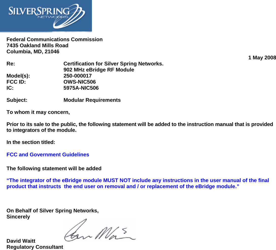     Federal Communications Commission 7435 Oakland Mills Road Columbia, MD, 21046  1 May 2008 Re:       Certification for Silver Spring Networks.       902 MHz eBridge RF Module  Model(s):     250-000017 FCC ID:     OWS-NIC506 IC:    5975A-NIC506  Subject:     Modular Requirements  To whom it may concern,  Prior to its sale to the public, the following statement will be added to the instruction manual that is provided to integrators of the module.  In the section titled: FCC and Government Guidelines  The following statement will be added  “The integrator of the eBridge module MUST NOT include any instructions in the user manual of the final product that instructs  the end user on removal and / or replacement of the eBridge module.”    On Behalf of Silver Spring Networks, Sincerely    David Waitt Regulatory Consultant 