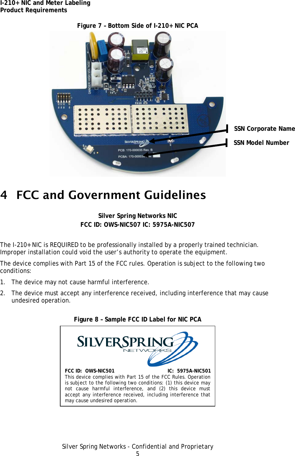 I-210+ NIC and Meter Labeling Product Requirements Silver Spring Networks - Confidential and Proprietary 5 Figure 7 – Bottom Side of I-210+ NIC PCA  4 FCC and Government Guidelines  Silver Spring Networks NIC FCC ID: OWS-NIC507 IC: 5975A-NIC507  The I-210+ NIC is REQUIRED to be professionally installed by a properly trained technician. Improper installation could void the user’s authority to operate the equipment. The device complies with Part 15 of the FCC rules. Operation is subject to the following two conditions: 1. The device may not cause harmful interference. 2. The device must accept any interference received, including interference that may cause undesired operation. Figure 8 – Sample FCC ID Label for NIC PCA   FCC ID:  OWS-NIC501 IC:  5975A-NIC501 This device complies with Part 15 of the FCC Rules. Operation is subject to the following two conditions: (1) this device may not cause harmful interference, and (2) this device must accept any interference received, including interference that may cause undesired operation. SSN Corporate Name SSN Model Number 