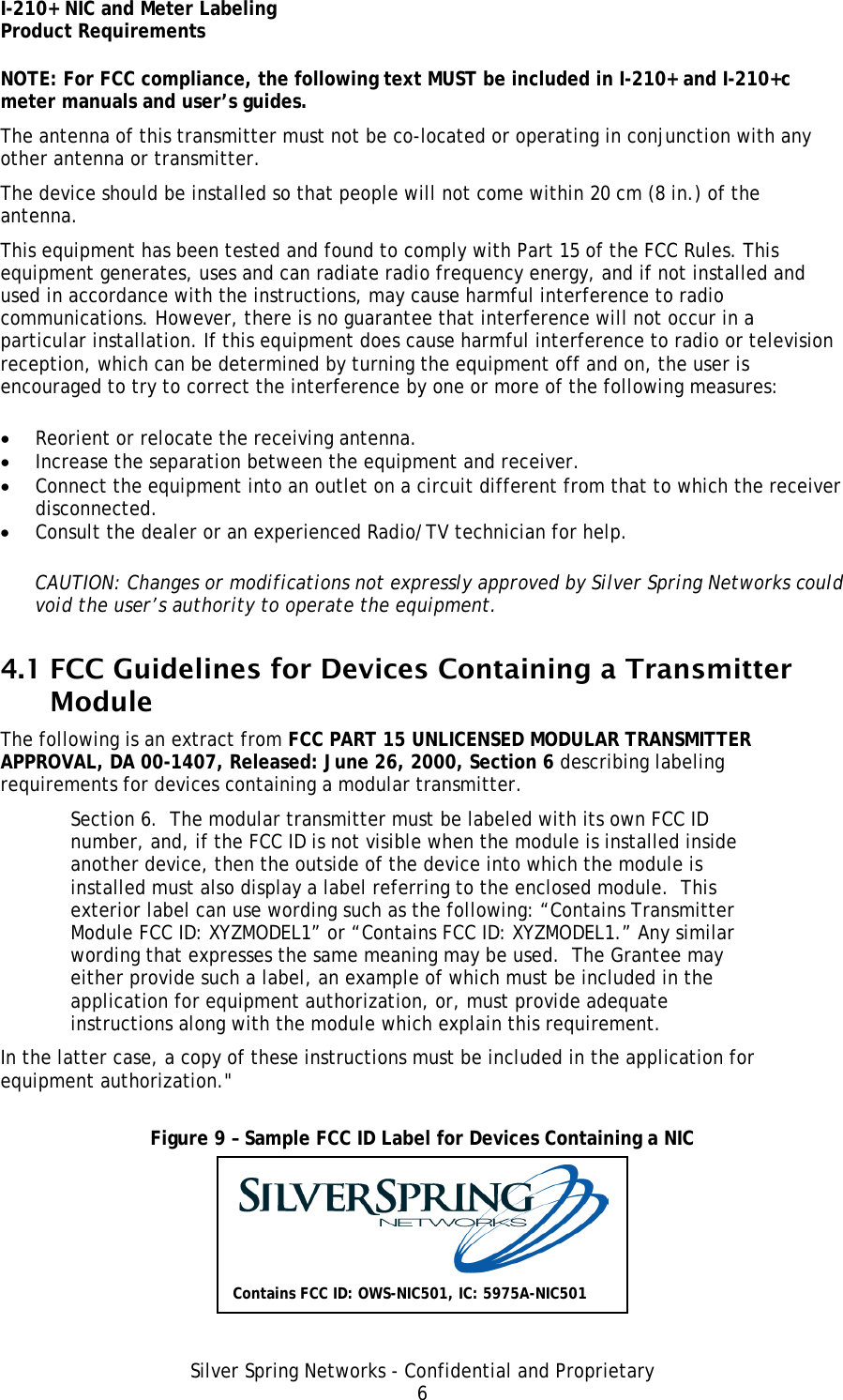 I-210+ NIC and Meter Labeling Product Requirements Silver Spring Networks - Confidential and Proprietary 6 NOTE: For FCC compliance, the following text MUST be included in I-210+ and I-210+c meter manuals and user’s guides. The antenna of this transmitter must not be co-located or operating in conjunction with any other antenna or transmitter. The device should be installed so that people will not come within 20 cm (8 in.) of the antenna. This equipment has been tested and found to comply with Part 15 of the FCC Rules. This equipment generates, uses and can radiate radio frequency energy, and if not installed and used in accordance with the instructions, may cause harmful interference to radio communications. However, there is no guarantee that interference will not occur in a particular installation. If this equipment does cause harmful interference to radio or television reception, which can be determined by turning the equipment off and on, the user is encouraged to try to correct the interference by one or more of the following measures: • Reorient or relocate the receiving antenna. • Increase the separation between the equipment and receiver. • Connect the equipment into an outlet on a circuit different from that to which the receiver disconnected. • Consult the dealer or an experienced Radio/TV technician for help. CAUTION: Changes or modifications not expressly approved by Silver Spring Networks could void the user’s authority to operate the equipment. 4.1 FCC Guidelines for Devices Containing a Transmitter Module The following is an extract from FCC PART 15 UNLICENSED MODULAR TRANSMITTER APPROVAL, DA 00-1407, Released: June 26, 2000, Section 6 describing labeling requirements for devices containing a modular transmitter. Section 6.  The modular transmitter must be labeled with its own FCC ID number, and, if the FCC ID is not visible when the module is installed inside another device, then the outside of the device into which the module is installed must also display a label referring to the enclosed module.  This exterior label can use wording such as the following: “Contains Transmitter Module FCC ID: XYZMODEL1” or “Contains FCC ID: XYZMODEL1.” Any similar wording that expresses the same meaning may be used.  The Grantee may either provide such a label, an example of which must be included in the application for equipment authorization, or, must provide adequate instructions along with the module which explain this requirement.  In the latter case, a copy of these instructions must be included in the application for equipment authorization.&quot;  Figure 9 – Sample FCC ID Label for Devices Containing a NIC  Contains FCC ID: OWS-NIC501, IC: 5975A-NIC501 