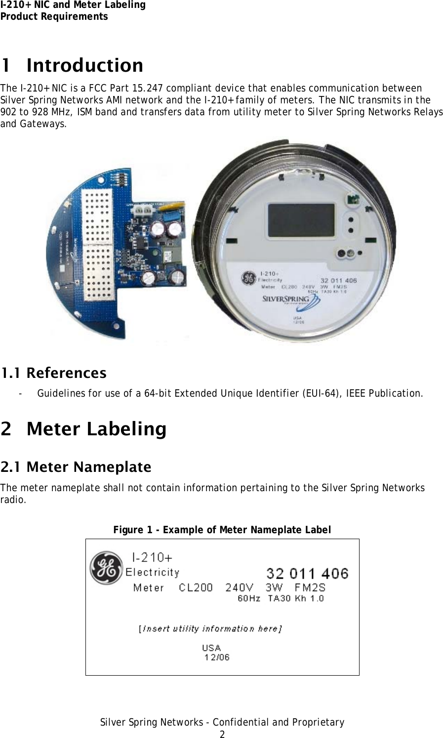 I-210+ NIC and Meter Labeling Product Requirements Silver Spring Networks - Confidential and Proprietary 2 1 Introduction The I-210+ NIC is a FCC Part 15.247 compliant device that enables communication between Silver Spring Networks AMI network and the I-210+ family of meters. The NIC transmits in the 902 to 928 MHz, ISM band and transfers data from utility meter to Silver Spring Networks Relays and Gateways.  1.1 References - Guidelines for use of a 64-bit Extended Unique Identifier (EUI-64), IEEE Publication. 2 Meter Labeling 2.1 Meter Nameplate The meter nameplate shall not contain information pertaining to the Silver Spring Networks radio.  Figure 1 - Example of Meter Nameplate Label  