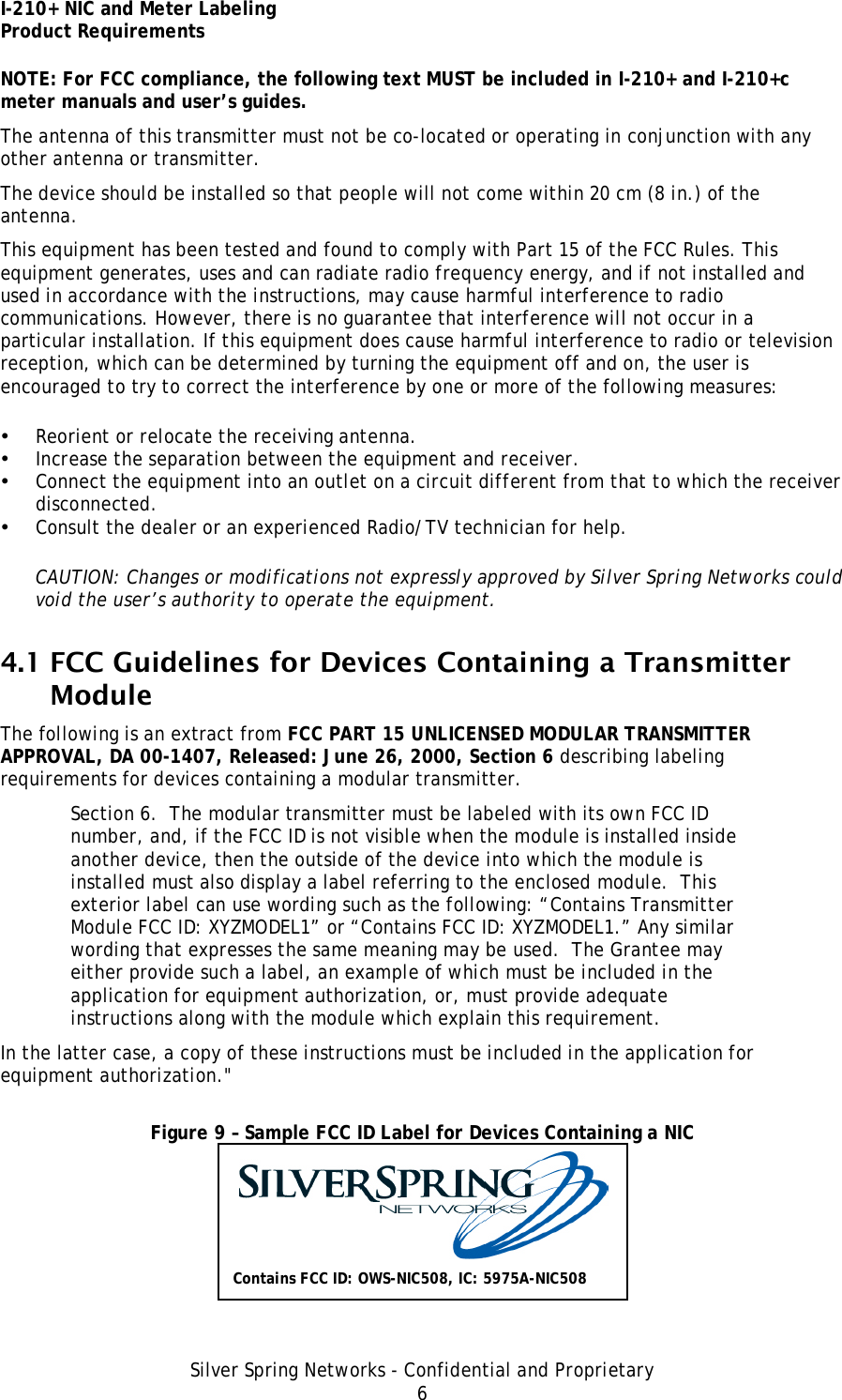 I-210+ NIC and Meter Labeling Product Requirements Silver Spring Networks - Confidential and Proprietary 6 NOTE: For FCC compliance, the following text MUST be included in I-210+ and I-210+c meter manuals and user’s guides. The antenna of this transmitter must not be co-located or operating in conjunction with any other antenna or transmitter. The device should be installed so that people will not come within 20 cm (8 in.) of the antenna. This equipment has been tested and found to comply with Part 15 of the FCC Rules. This equipment generates, uses and can radiate radio frequency energy, and if not installed and used in accordance with the instructions, may cause harmful interference to radio communications. However, there is no guarantee that interference will not occur in a particular installation. If this equipment does cause harmful interference to radio or television reception, which can be determined by turning the equipment off and on, the user is encouraged to try to correct the interference by one or more of the following measures: • Reorient or relocate the receiving antenna. • Increase the separation between the equipment and receiver. • Connect the equipment into an outlet on a circuit different from that to which the receiver disconnected. • Consult the dealer or an experienced Radio/TV technician for help. CAUTION: Changes or modifications not expressly approved by Silver Spring Networks could void the user’s authority to operate the equipment. 4.1 FCC Guidelines for Devices Containing a Transmitter Module The following is an extract from FCC PART 15 UNLICENSED MODULAR TRANSMITTER APPROVAL, DA 00-1407, Released: June 26, 2000, Section 6 describing labeling requirements for devices containing a modular transmitter. Section 6.  The modular transmitter must be labeled with its own FCC ID number, and, if the FCC ID is not visible when the module is installed inside another device, then the outside of the device into which the module is installed must also display a label referring to the enclosed module.  This exterior label can use wording such as the following: “Contains Transmitter Module FCC ID: XYZMODEL1” or “Contains FCC ID: XYZMODEL1.” Any similar wording that expresses the same meaning may be used.  The Grantee may either provide such a label, an example of which must be included in the application for equipment authorization, or, must provide adequate instructions along with the module which explain this requirement.  In the latter case, a copy of these instructions must be included in the application for equipment authorization.&quot;  Figure 9 – Sample FCC ID Label for Devices Containing a NIC  Contains FCC ID: OWS-NIC508, IC: 5975A-NIC508 