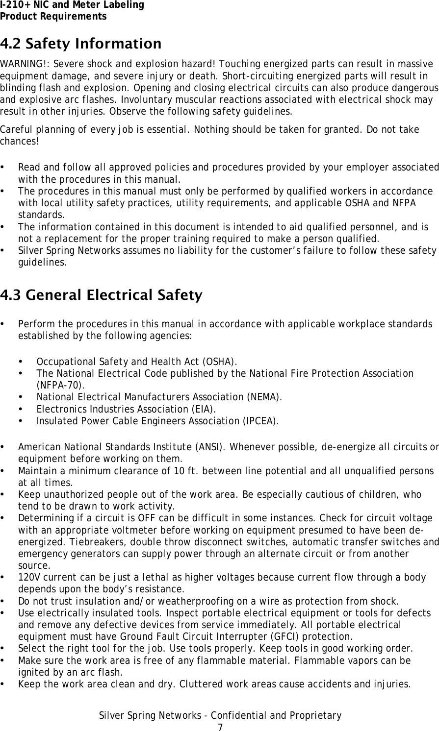 I-210+ NIC and Meter Labeling Product Requirements Silver Spring Networks - Confidential and Proprietary 7 4.2 Safety Information WARNING!: Severe shock and explosion hazard! Touching energized parts can result in massive equipment damage, and severe injury or death. Short-circuiting energized parts will result in blinding flash and explosion. Opening and closing electrical circuits can also produce dangerous and explosive arc flashes. Involuntary muscular reactions associated with electrical shock may result in other injuries. Observe the following safety guidelines. Careful planning of every job is essential. Nothing should be taken for granted. Do not take chances! • Read and follow all approved policies and procedures provided by your employer associated with the procedures in this manual. • The procedures in this manual must only be performed by qualified workers in accordance with local utility safety practices, utility requirements, and applicable OSHA and NFPA standards. • The information contained in this document is intended to aid qualified personnel, and is not a replacement for the proper training required to make a person qualified. • Silver Spring Networks assumes no liability for the customer’s failure to follow these safety guidelines. 4.3 General Electrical Safety • Perform the procedures in this manual in accordance with applicable workplace standards established by the following agencies: • Occupational Safety and Health Act (OSHA). • The National Electrical Code published by the National Fire Protection Association (NFPA-70). • National Electrical Manufacturers Association (NEMA). • Electronics Industries Association (EIA). • Insulated Power Cable Engineers Association (IPCEA). • American National Standards Institute (ANSI). Whenever possible, de-energize all circuits or equipment before working on them. • Maintain a minimum clearance of 10 ft. between line potential and all unqualified persons at all times. • Keep unauthorized people out of the work area. Be especially cautious of children, who tend to be drawn to work activity. • Determining if a circuit is OFF can be difficult in some instances. Check for circuit voltage with an appropriate voltmeter before working on equipment presumed to have been de-energized. Tiebreakers, double throw disconnect switches, automatic transfer switches and emergency generators can supply power through an alternate circuit or from another source. • 120V current can be just a lethal as higher voltages because current flow through a body depends upon the body’s resistance. • Do not trust insulation and/or weatherproofing on a wire as protection from shock. • Use electrically insulated tools. Inspect portable electrical equipment or tools for defects and remove any defective devices from service immediately. All portable electrical equipment must have Ground Fault Circuit Interrupter (GFCI) protection. • Select the right tool for the job. Use tools properly. Keep tools in good working order. • Make sure the work area is free of any flammable material. Flammable vapors can be ignited by an arc flash. • Keep the work area clean and dry. Cluttered work areas cause accidents and injuries. 