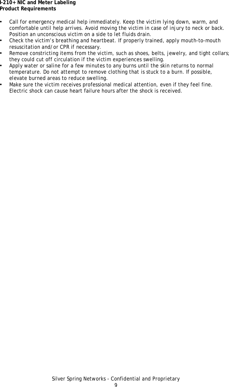 I-210+ NIC and Meter Labeling Product Requirements Silver Spring Networks - Confidential and Proprietary 9 • Call for emergency medical help immediately. Keep the victim lying down, warm, and comfortable until help arrives. Avoid moving the victim in case of injury to neck or back. Position an unconscious victim on a side to let fluids drain. • Check the victim’s breathing and heartbeat. If properly trained, apply mouth-to-mouth resuscitation and/or CPR if necessary. • Remove constricting items from the victim, such as shoes, belts, jewelry, and tight collars; they could cut off circulation if the victim experiences swelling. • Apply water or saline for a few minutes to any burns until the skin returns to normal temperature. Do not attempt to remove clothing that is stuck to a burn. If possible, elevate burned areas to reduce swelling. • Make sure the victim receives professional medical attention, even if they feel fine. Electric shock can cause heart failure hours after the shock is received. 