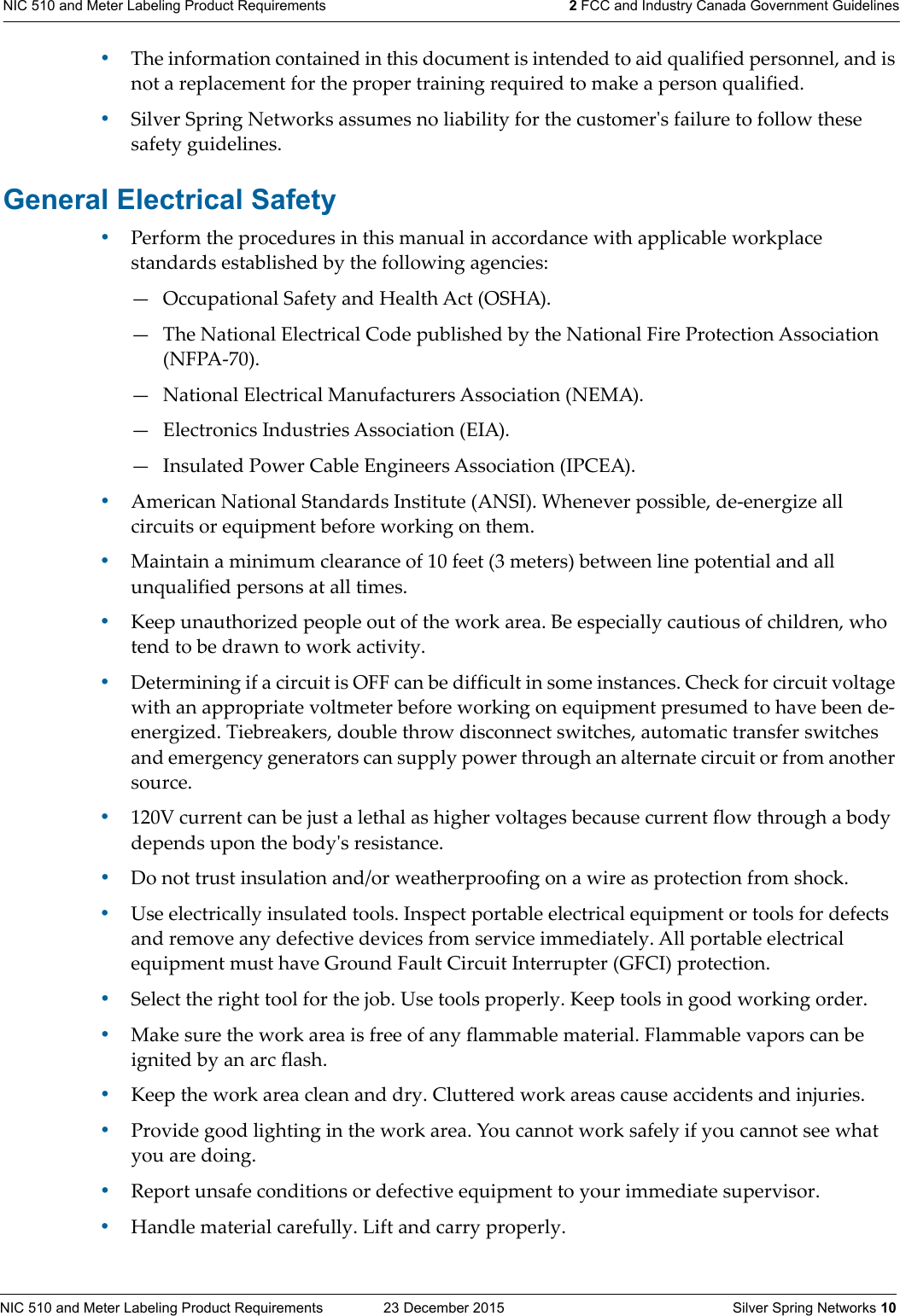 NIC 510 and Meter Labeling Product Requirements  23 December 2015    Silver Spring Networks 10NIC 510 and Meter Labeling Product Requirements 2 FCC and Industry Canada Government Guidelines•The information contained in this document is intended to aid qualified personnel, and is not a replacement for the proper training required to make a person qualified. •Silver Spring Networks assumes no liability for the customerʹs failure to follow these safety guidelines. General Electrical Safety•Perform the procedures in this manual in accordance with applicable workplace standards established by the following agencies: — Occupational Safety and Health Act (OSHA). — The National Electrical Code published by the National Fire Protection Association (NFPA-70). — National Electrical Manufacturers Association (NEMA). — Electronics Industries Association (EIA). — Insulated Power Cable Engineers Association (IPCEA). •American National Standards Institute (ANSI). Whenever possible, de-energize all circuits or equipment before working on them. •Maintain a minimum clearance of 10 feet (3 meters) between line potential and all unqualified persons at all times. •Keep unauthorized people out of the work area. Be especially cautious of children, who tend to be drawn to work activity. •Determining if a circuit is OFF can be difficult in some instances. Check for circuit voltage with an appropriate voltmeter before working on equipment presumed to have been de-energized. Tiebreakers, double throw disconnect switches, automatic transfer switches and emergency generators can supply power through an alternate circuit or from another source. •120V current can be just a lethal as higher voltages because current flow through a body depends upon the bodyʹs resistance. •Do not trust insulation and/or weatherproofing on a wire as protection from shock. •Use electrically insulated tools. Inspect portable electrical equipment or tools for defects and remove any defective devices from service immediately. All portable electrical equipment must have Ground Fault Circuit Interrupter (GFCI) protection. •Select the right tool for the job. Use tools properly. Keep tools in good working order. •Make sure the work area is free of any flammable material. Flammable vapors can be ignited by an arc flash. •Keep the work area clean and dry. Cluttered work areas cause accidents and injuries. •Provide good lighting in the work area. You cannot work safely if you cannot see what you are doing.•Report unsafe conditions or defective equipment to your immediate supervisor. •Handle material carefully. Lift and carry properly. 