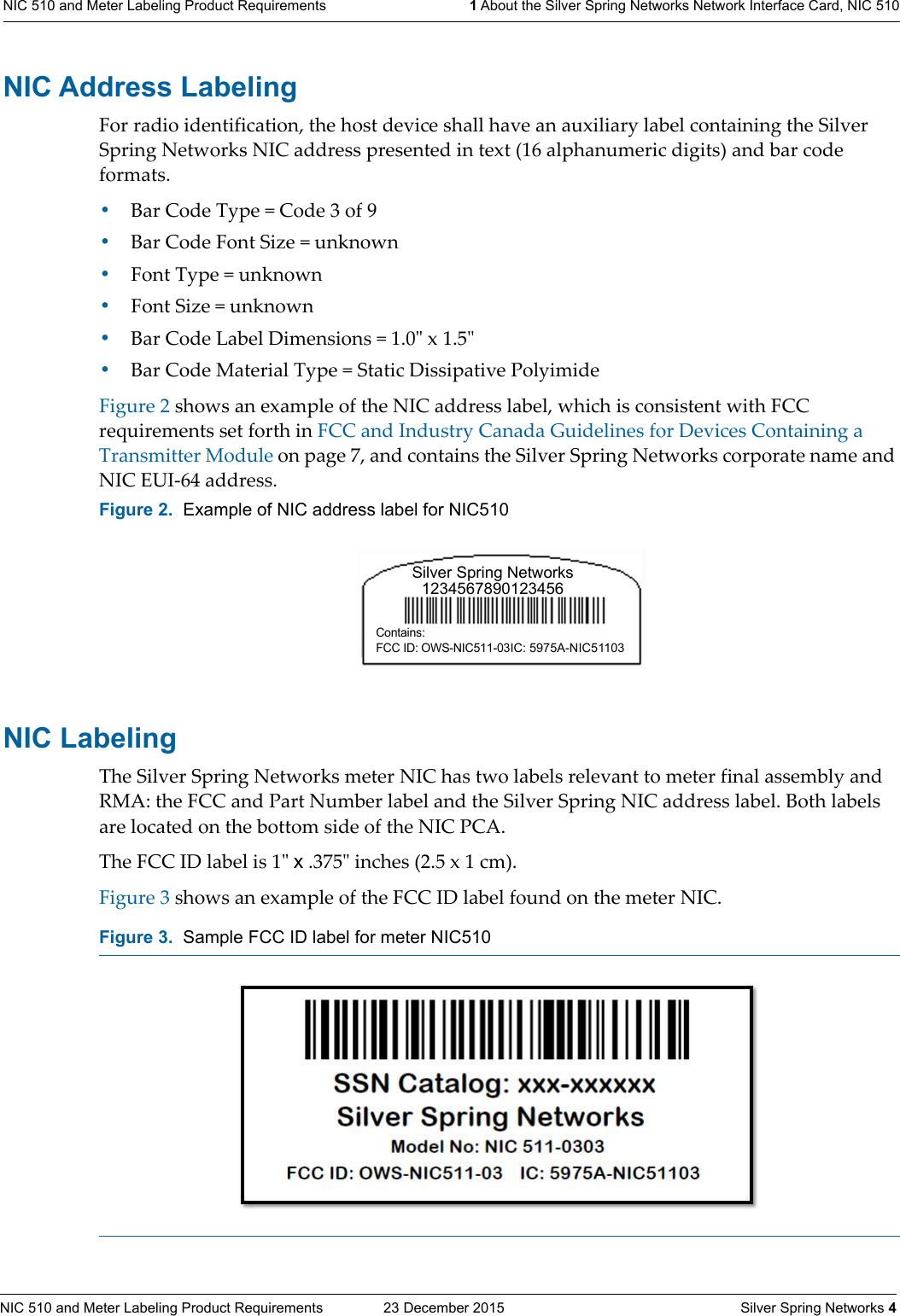 NIC 510 and Meter Labeling Product Requirements  23 December 2015    Silver Spring Networks 4NIC 510 and Meter Labeling Product Requirements 1 About the Silver Spring Networks Network Interface Card, NIC 510NIC Address LabelingFor radio identification, the host device shall have an auxiliary label containing the Silver Spring Networks NIC address presented in text (16 alphanumeric digits) and bar code formats.•Bar Code Type = Code 3 of 9•Bar Code Font Size = unknown•Font Type = unknown•Font Size = unknown•Bar Code Label Dimensions = 1.0ʺ x 1.5ʺ•Bar Code Material Type = Static Dissipative PolyimideFigure 2 shows an example of the NIC address label, which is consistent with FCC requirements set forth in FCC and Industry Canada Guidelines for Devices Containing a Transmitter Module on page 7, and contains the Silver Spring Networks corporate name and NIC EUI-64 address. NIC Labeling The Silver Spring Networks meter NIC has two labels relevant to meter final assembly and RMA: the FCC and Part Number label and the Silver Spring NIC address label. Both labels are located on the bottom side of the NIC PCA. The FCC ID label is 1ʺ x .375ʺ inches (2.5 x 1 cm). Figure 3 shows an example of the FCC ID label found on the meter NIC.Figure 2.  Example of NIC address label for NIC510Figure 3.  Sample FCC ID label for meter NIC510Silver Spring Networks1234567890123456Contains: FCC ID: OWS-NIC511-03IC: 5975A-NIC51103