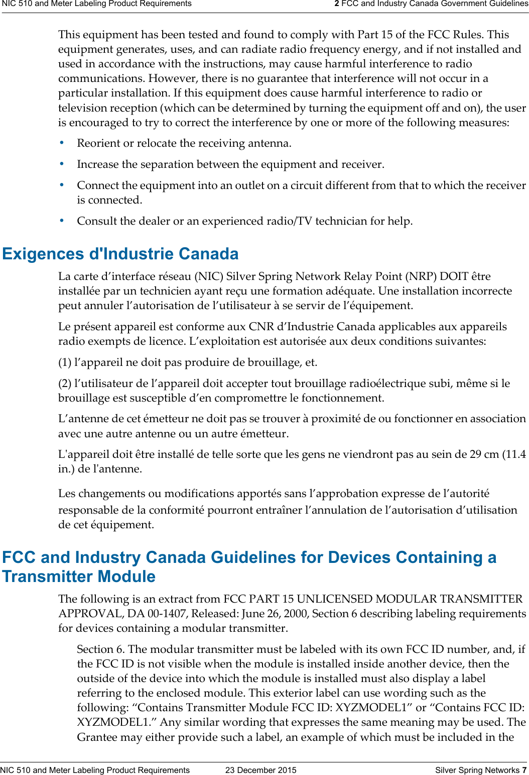 NIC 510 and Meter Labeling Product Requirements  23 December 2015    Silver Spring Networks 7NIC 510 and Meter Labeling Product Requirements 2 FCC and Industry Canada Government GuidelinesThis equipment has been tested and found to comply with Part 15 of the FCC Rules. This equipment generates, uses, and can radiate radio frequency energy, and if not installed and used in accordance with the instructions, may cause harmful interference to radio communications. However, there is no guarantee that interference will not occur in a particular installation. If this equipment does cause harmful interference to radio or television reception (which can be determined by turning the equipment off and on), the user is encouraged to try to correct the interference by one or more of the following measures: •Reorient or relocate the receiving antenna.•Increase the separation between the equipment and receiver. •Connect the equipment into an outlet on a circuit different from that to which the receiver is connected. •Consult the dealer or an experienced radio/TV technician for help.Exigences d&apos;Industrie CanadaLa carte d’interface réseau (NIC) Silver Spring Network Relay Point (NRP) DOIT être installée par un technicien ayant reçu une formation adéquate. Une installation incorrecte peut annuler l’autorisation de l’utilisateur à se servir de l’équipement.Le présent appareil est conforme aux CNR d’Industrie Canada applicables aux appareils radio exempts de licence. L’exploitation est autorisée aux deux conditions suivantes: (1) l’appareil ne doit pas produire de brouillage, et. (2) l’utilisateur de l’appareil doit accepter tout brouillage radioélectrique subi, même si le brouillage est susceptible d’en compromettre le fonctionnement. L’antenne de cet émetteur ne doit pas se trouver à proximité de ou fonctionner en association avec une autre antenne ou un autre émetteur. Lʹappareil doit être installé de telle sorte que les gens ne viendront pas au sein de 29 cm (11.4 in.) de lʹantenne.Les changements ou modifications apportés sans l’approbation expresse de l’autorité responsable de la conformité pourront entraîner l’annulation de l’autorisation d’utilisation de cet équipement.FCC and Industry Canada Guidelines for Devices Containing a Transmitter Module The following is an extract from FCC PART 15 UNLICENSED MODULAR TRANSMITTER APPROVAL, DA 00-1407, Released: June 26, 2000, Section 6 describing labeling requirements for devices containing a modular transmitter. Section 6. The modular transmitter must be labeled with its own FCC ID number, and, if the FCC ID is not visible when the module is installed inside another device, then the outside of the device into which the module is installed must also display a label referring to the enclosed module. This exterior label can use wording such as the following: “Contains Transmitter Module FCC ID: XYZMODEL1” or “Contains FCC ID: XYZMODEL1.” Any similar wording that expresses the same meaning may be used. The Grantee may either provide such a label, an example of which must be included in the 
