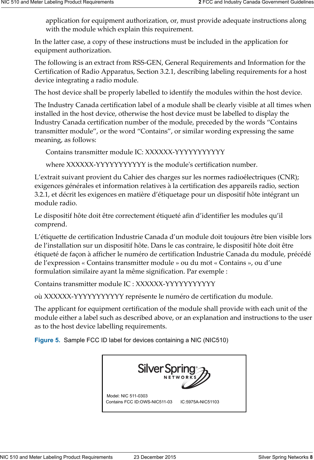 NIC 510 and Meter Labeling Product Requirements  23 December 2015    Silver Spring Networks 8NIC 510 and Meter Labeling Product Requirements 2 FCC and Industry Canada Government Guidelinesapplication for equipment authorization, or, must provide adequate instructions along with the module which explain this requirement. In the latter case, a copy of these instructions must be included in the application for equipment authorization.The following is an extract from RSS-GEN, General Requirements and Information for the Certification of Radio Apparatus, Section 3.2.1, describing labeling requirements for a host device integrating a radio module.The host device shall be properly labelled to identify the modules within the host device.The Industry Canada certification label of a module shall be clearly visible at all times when installed in the host device, otherwise the host device must be labelled to display the Industry Canada certification number of the module, preceded by the words “Contains transmitter module”, or the word “Contains”, or similar wording expressing the same meaning, as follows:Contains transmitter module IC: XXXXXX-YYYYYYYYYYYwhere XXXXXX-YYYYYYYYYYY is the moduleʹs certification number.L’extrait suivant provient du Cahier des charges sur les normes radioélectriques (CNR); exigences générales et information relatives à la certification des appareils radio, section 3.2.1, et décrit les exigences en matière d’étiquetage pour un dispositif hôte intégrant un module radio. Le dispositif hôte doit être correctement étiqueté afin d’identifier les modules qu’il comprend. L’étiquette de certification Industrie Canada d’un module doit toujours être bien visible lors de l’installation sur un dispositif hôte. Dans le cas contraire, le dispositif hôte doit être étiqueté de façon à afficher le numéro de certification Industrie Canada du module, précédé de l’expression « Contains transmitter module » ou du mot « Contains », ou d’une formulation similaire ayant la même signification. Par exemple : Contains transmitter module IC : XXXXXX-YYYYYYYYYYY où XXXXXX-YYYYYYYYYYY représente le numéro de certification du module.The applicant for equipment certification of the module shall provide with each unit of the module either a label such as described above, or an explanation and instructions to the user as to the host device labelling requirements. Figure 5.  Sample FCC ID label for devices containing a NIC (NIC510) Model: NIC 511-0303   Contains FCC ID:OWS-NIC511-03 IC:5975A-NIC51103