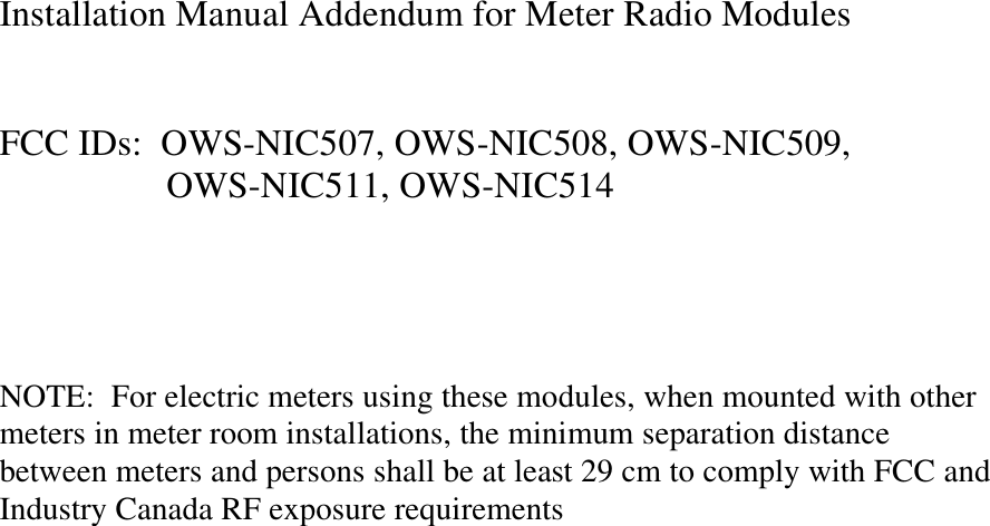 Installation Manual Addendum for Meter Radio Modules   FCC IDs:  OWS-NIC507, OWS-NIC508, OWS-NIC509,   OWS-NIC511, OWS-NIC514     NOTE:  For electric meters using these modules, when mounted with other meters in meter room installations, the minimum separation distance between meters and persons shall be at least 29 cm to comply with FCC and Industry Canada RF exposure requirements 