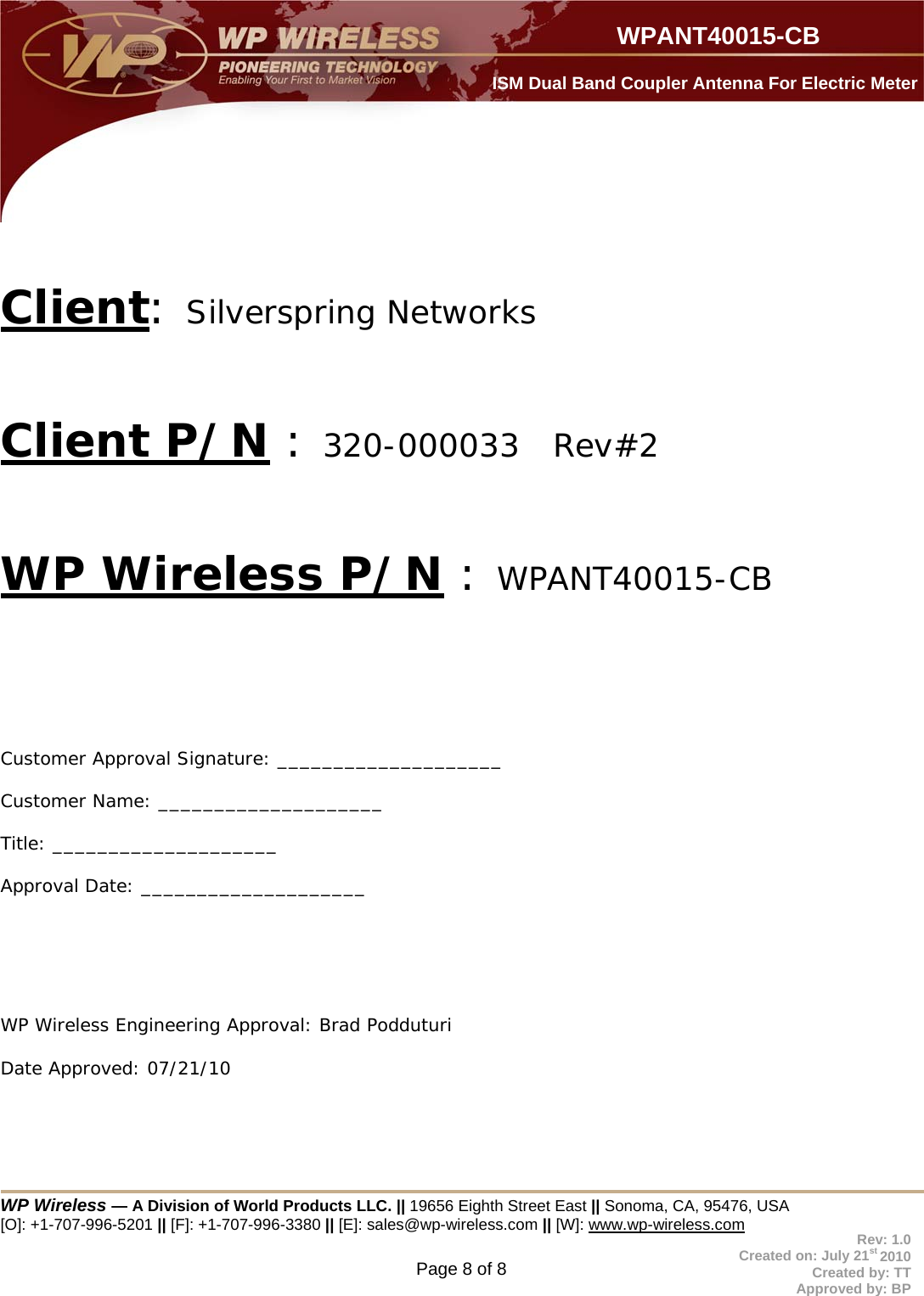  WP Wireless — A Division of World Products LLC. || 19656 Eighth Street East || Sonoma, CA, 95476, USA [O]: +1-707-996-5201 || [F]: +1-707-996-3380 || [E]: sales@wp-wireless.com || [W]: www.wp-wireless.com Page 8 of 8                     WPANT40015-CB Rev: 1.0 Created on: July 21st 2010 Created by: TT Approved by: BP  ISM Dual Band Coupler Antenna For Electric Meter  Client: Silverspring Networks   Client P/N : 320-000033   Rev#2   WP Wireless P/N : WPANT40015-CB     Customer Approval Signature: ____________________ Customer Name: ____________________  Title: ____________________ Approval Date: ____________________      WP Wireless Engineering Approval: Brad Podduturi        Date Approved: 07/21/10   