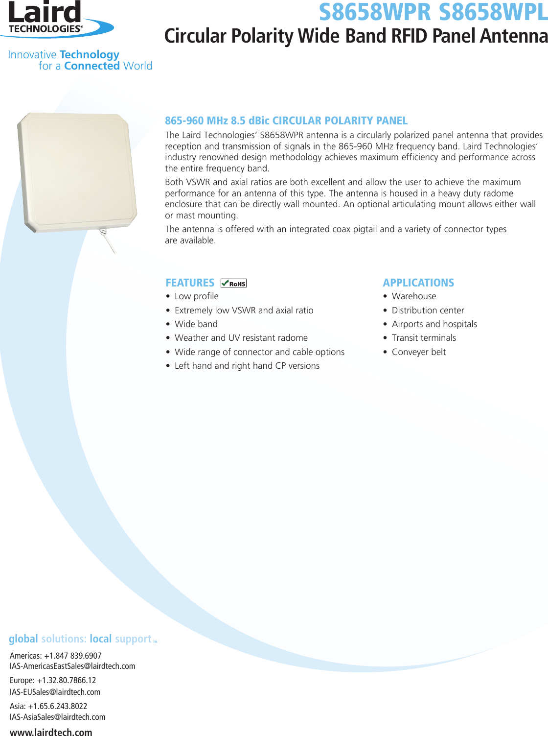 Innovative Technology  for a Connected WorldS8658WPR S8658WPLCircular Polarity Wide Band RFID Panel Antennaglobal solutions: local supportTMAmericas: +1.847 839.6907IAS-AmericasEastSales@lairdtech.comEurope: +1.32.80.7866.12IAS-EUSales@lairdtech.comAsia: +1.65.6.243.8022 IAS-AsiaSales@lairdtech.comwww.lairdtech.comFEATURES• Low profile• Extremely low VSWR and axial ratio• Wide band• Weather and UV resistant radome• Wide range of connector and cable options• Left hand and right hand CP versionsAPPLICATIONS• Warehouse• Distribution center• Airports and hospitals• Transit terminals• Conveyer belt865-960 MHz 8.5 dBic CIRCULAR POLARITY PANELThe Laird Technologies’ S8658WPR antenna is a circularly polarized panel antenna that provides reception and transmission of signals in the 865-960 MHz frequency band. Laird Technologies’ industry renowned design methodology achieves maximum efficiency and performance across the entire frequency band. Both VSWR and axial ratios are both excellent and allow the user to achieve the maximum performance for an antenna of this type. The antenna is housed in a heavy duty radome enclosure that can be directly wall mounted. An optional articulating mount allows either wall  or mast mounting.The antenna is offered with an integrated coax pigtail and a variety of connector types  are available.