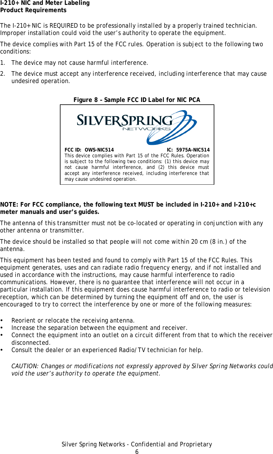 I-210+ NIC and Meter Labeling Product Requirements Silver Spring Networks - Confidential and Proprietary 6 The I-210+ NIC is REQUIRED to be professionally installed by a properly trained technician. Improper installation could void the user’s authority to operate the equipment. The device complies with Part 15 of the FCC rules. Operation is subject to the following two conditions: 1. The device may not cause harmful interference. 2. The device must accept any interference received, including interference that may cause undesired operation. Figure 8 – Sample FCC ID Label for NIC PCA   NOTE: For FCC compliance, the following text MUST be included in I-210+ and I-210+c meter manuals and user’s guides. The antenna of this transmitter must not be co-located or operating in conjunction with any other antenna or transmitter. The device should be installed so that people will not come within 20 cm (8 in.) of the antenna. This equipment has been tested and found to comply with Part 15 of the FCC Rules. This equipment generates, uses and can radiate radio frequency energy, and if not installed and used in accordance with the instructions, may cause harmful interference to radio communications. However, there is no guarantee that interference will not occur in a particular installation. If this equipment does cause harmful interference to radio or television reception, which can be determined by turning the equipment off and on, the user is encouraged to try to correct the interference by one or more of the following measures: • Reorient or relocate the receiving antenna. • Increase the separation between the equipment and receiver. • Connect the equipment into an outlet on a circuit different from that to which the receiver disconnected. • Consult the dealer or an experienced Radio/TV technician for help. CAUTION: Changes or modifications not expressly approved by Silver Spring Networks could void the user’s authority to operate the equipment. FCC ID:  OWS-NIC514  IC:  5975A-NIC514 This device complies with Part 15 of the FCC Rules. Operation is subject to the following two conditions: (1) this device may not cause harmful interference, and (2) this device must accept any interference received, including interference that may cause undesired operation. 