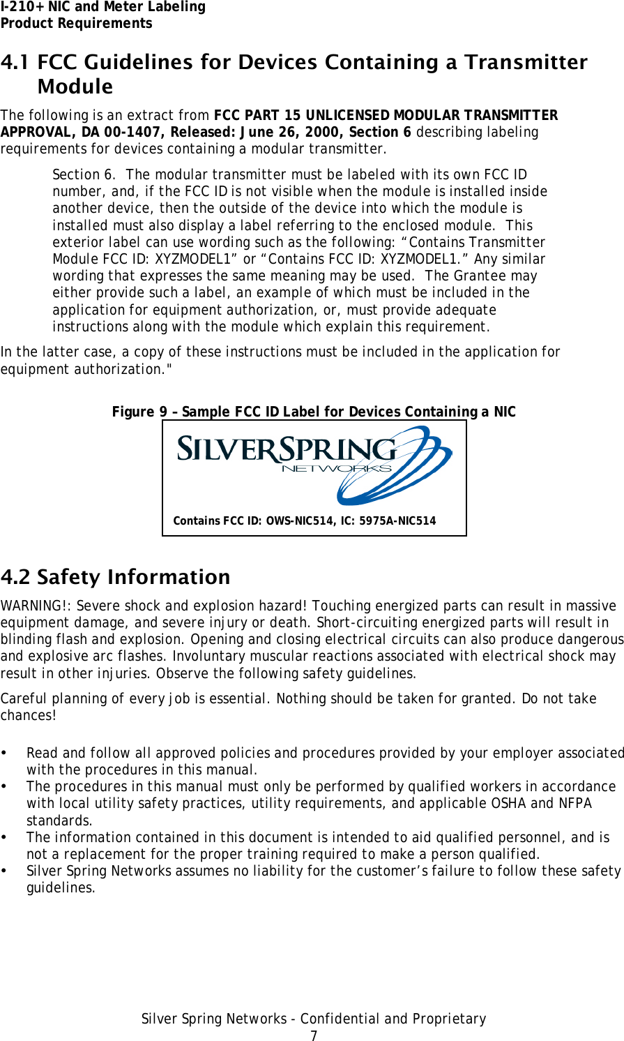 I-210+ NIC and Meter Labeling Product Requirements Silver Spring Networks - Confidential and Proprietary 7 4.1 FCC Guidelines for Devices Containing a Transmitter Module The following is an extract from FCC PART 15 UNLICENSED MODULAR TRANSMITTER APPROVAL, DA 00-1407, Released: June 26, 2000, Section 6 describing labeling requirements for devices containing a modular transmitter. Section 6.  The modular transmitter must be labeled with its own FCC ID number, and, if the FCC ID is not visible when the module is installed inside another device, then the outside of the device into which the module is installed must also display a label referring to the enclosed module.  This exterior label can use wording such as the following: “Contains Transmitter Module FCC ID: XYZMODEL1” or “Contains FCC ID: XYZMODEL1.” Any similar wording that expresses the same meaning may be used.  The Grantee may either provide such a label, an example of which must be included in the application for equipment authorization, or, must provide adequate instructions along with the module which explain this requirement.  In the latter case, a copy of these instructions must be included in the application for equipment authorization.&quot;  Figure 9 – Sample FCC ID Label for Devices Containing a NIC  4.2 Safety Information WARNING!: Severe shock and explosion hazard! Touching energized parts can result in massive equipment damage, and severe injury or death. Short-circuiting energized parts will result in blinding flash and explosion. Opening and closing electrical circuits can also produce dangerous and explosive arc flashes. Involuntary muscular reactions associated with electrical shock may result in other injuries. Observe the following safety guidelines. Careful planning of every job is essential. Nothing should be taken for granted. Do not take chances! • Read and follow all approved policies and procedures provided by your employer associated with the procedures in this manual. • The procedures in this manual must only be performed by qualified workers in accordance with local utility safety practices, utility requirements, and applicable OSHA and NFPA standards. • The information contained in this document is intended to aid qualified personnel, and is not a replacement for the proper training required to make a person qualified. • Silver Spring Networks assumes no liability for the customer’s failure to follow these safety guidelines. Contains FCC ID: OWS-NIC514, IC: 5975A-NIC514 