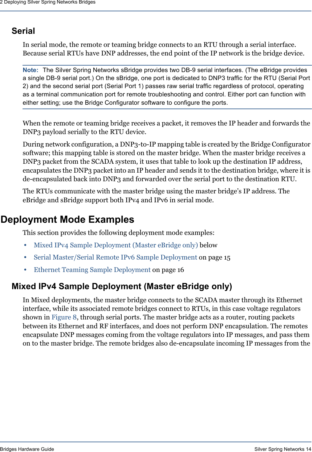 Bridges Hardware Guide Silver Spring Networks 142 Deploying Silver Spring Networks BridgesSerialIn serial mode, the remote or teaming bridge connects to an RTU through a serial interface. Because serial RTUs have DNP addresses, the end point of the IP network is the bridge device. Note: The Silver Spring Networks sBridge provides two DB-9 serial interfaces. (The eBridge provides a single DB-9 serial port.) On the sBridge, one port is dedicated to DNP3 traffic for the RTU (Serial Port 2) and the second serial port (Serial Port 1) passes raw serial traffic regardless of protocol, operating as a terminal communication port for remote troubleshooting and control. Either port can function with either setting; use the Bridge Configurator software to configure the ports.When the remote or teaming bridge receives a packet, it removes the IP header and forwards the DNP3 payload serially to the RTU device. During network configuration, a DNP3-to-IP mapping table is created by the Bridge Configurator software; this mapping table is stored on the master bridge. When the master bridge receives a DNP3 packet from the SCADA system, it uses that table to look up the destination IP address, encapsulates the DNP3 packet into an IP header and sends it to the destination bridge, where it is de-encapsulated back into DNP3 and forwarded over the serial port to the destination RTU.The RTUs communicate with the master bridge using the master bridge’s IP address. The eBridge and sBridge support both IPv4 and IPv6 in serial mode. Deployment Mode ExamplesThis section provides the following deployment mode examples:•Mixed IPv4 Sample Deployment (Master eBridge only) below•Serial Master/Serial Remote IPv6 Sample Deployment on page 15•Ethernet Teaming Sample Deployment on page 16Mixed IPv4 Sample Deployment (Master eBridge only)In Mixed deployments, the master bridge connects to the SCADA master through its Ethernet interface, while its associated remote bridges connect to RTUs, in this case voltage regulators shown in Figure 8, through serial ports. The master bridge acts as a router, routing packets between its Ethernet and RF interfaces, and does not perform DNP encapsulation. The remotes encapsulate DNP messages coming from the voltage regulators into IP messages, and pass them on to the master bridge. The remote bridges also de-encapsulate incoming IP messages from the 