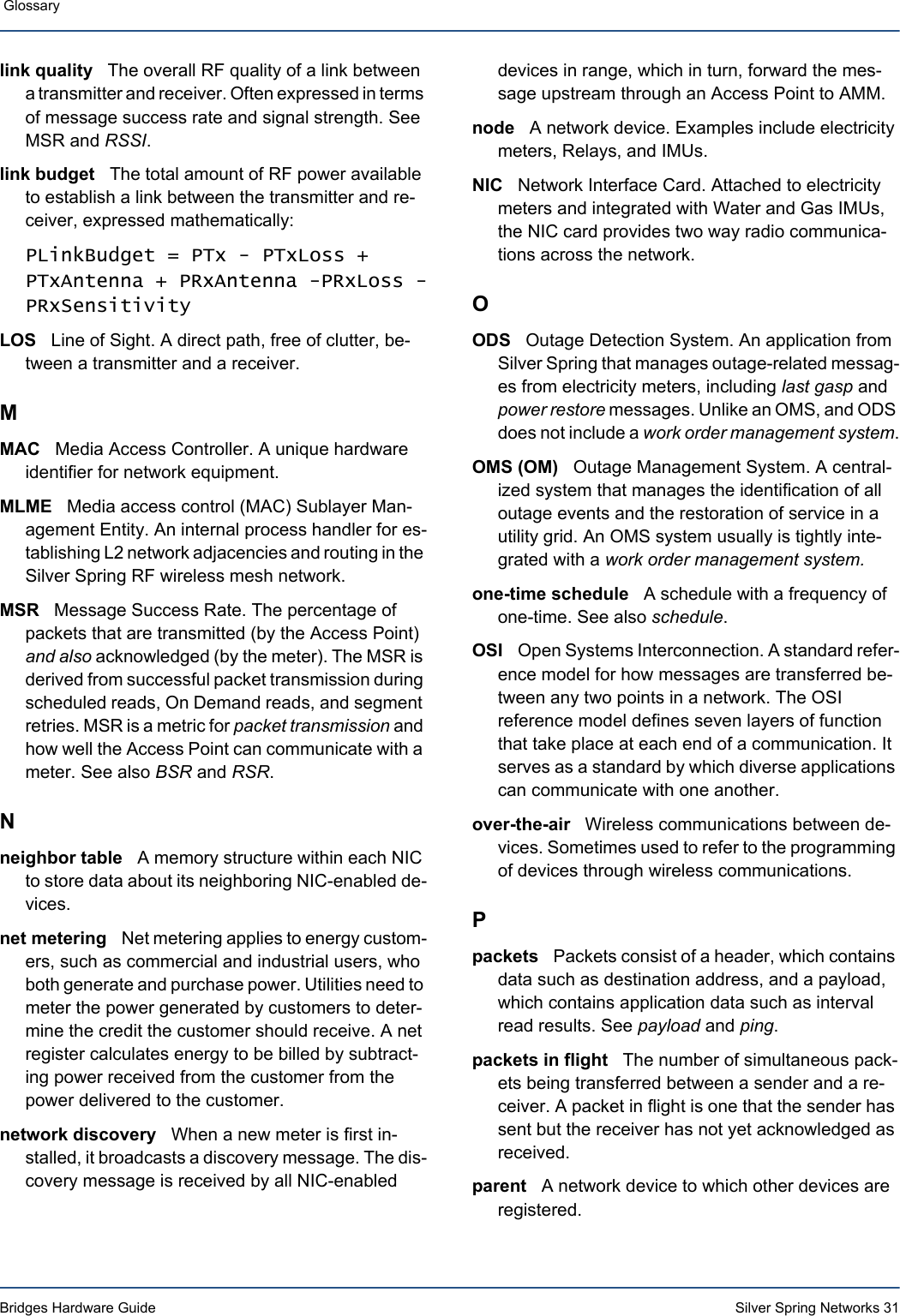 Bridges Hardware Guide Silver Spring Networks 31 Glossary link quality   The overall RF quality of a link between a transmitter and receiver. Often expressed in terms of message success rate and signal strength. See MSR and RSSI.link budget   The total amount of RF power available to establish a link between the transmitter and re-ceiver, expressed mathematically:PLinkBudget = PTx - PTxLoss + PTxAntenna + PRxAntenna -PRxLoss -PRxSensitivityLOS   Line of Sight. A direct path, free of clutter, be-tween a transmitter and a receiver.MMAC   Media Access Controller. A unique hardware identifier for network equipment. MLME   Media access control (MAC) Sublayer Man-agement Entity. An internal process handler for es-tablishing L2 network adjacencies and routing in the Silver Spring RF wireless mesh network.MSR   Message Success Rate. The percentage of packets that are transmitted (by the Access Point) and also acknowledged (by the meter). The MSR is derived from successful packet transmission during scheduled reads, On Demand reads, and segment retries. MSR is a metric for packet transmission and how well the Access Point can communicate with a meter. See also BSR and RSR.Nneighbor table   A memory structure within each NIC to store data about its neighboring NIC-enabled de-vices.net metering   Net metering applies to energy custom-ers, such as commercial and industrial users, who both generate and purchase power. Utilities need to meter the power generated by customers to deter-mine the credit the customer should receive. A net register calculates energy to be billed by subtract-ing power received from the customer from the power delivered to the customer. network discovery   When a new meter is first in-stalled, it broadcasts a discovery message. The dis-covery message is received by all NIC-enabled devices in range, which in turn, forward the mes-sage upstream through an Access Point to AMM. node   A network device. Examples include electricity meters, Relays, and IMUs.NIC   Network Interface Card. Attached to electricity meters and integrated with Water and Gas IMUs, the NIC card provides two way radio communica-tions across the network.OODS   Outage Detection System. An application from Silver Spring that manages outage-related messag-es from electricity meters, including last gasp and power restore messages. Unlike an OMS, and ODS does not include a work order management system.OMS (OM)   Outage Management System. A central-ized system that manages the identification of all outage events and the restoration of service in a utility grid. An OMS system usually is tightly inte-grated with a work order management system.one-time schedule   A schedule with a frequency of one-time. See also schedule.OSI   Open Systems Interconnection. A standard refer-ence model for how messages are transferred be-tween any two points in a network. The OSI reference model defines seven layers of function that take place at each end of a communication. It serves as a standard by which diverse applications can communicate with one another.over-the-air   Wireless communications between de-vices. Sometimes used to refer to the programming of devices through wireless communications.Ppackets   Packets consist of a header, which contains data such as destination address, and a payload, which contains application data such as interval read results. See payload and ping.packets in flight   The number of simultaneous pack-ets being transferred between a sender and a re-ceiver. A packet in flight is one that the sender has sent but the receiver has not yet acknowledged as received.parent   A network device to which other devices are registered.
