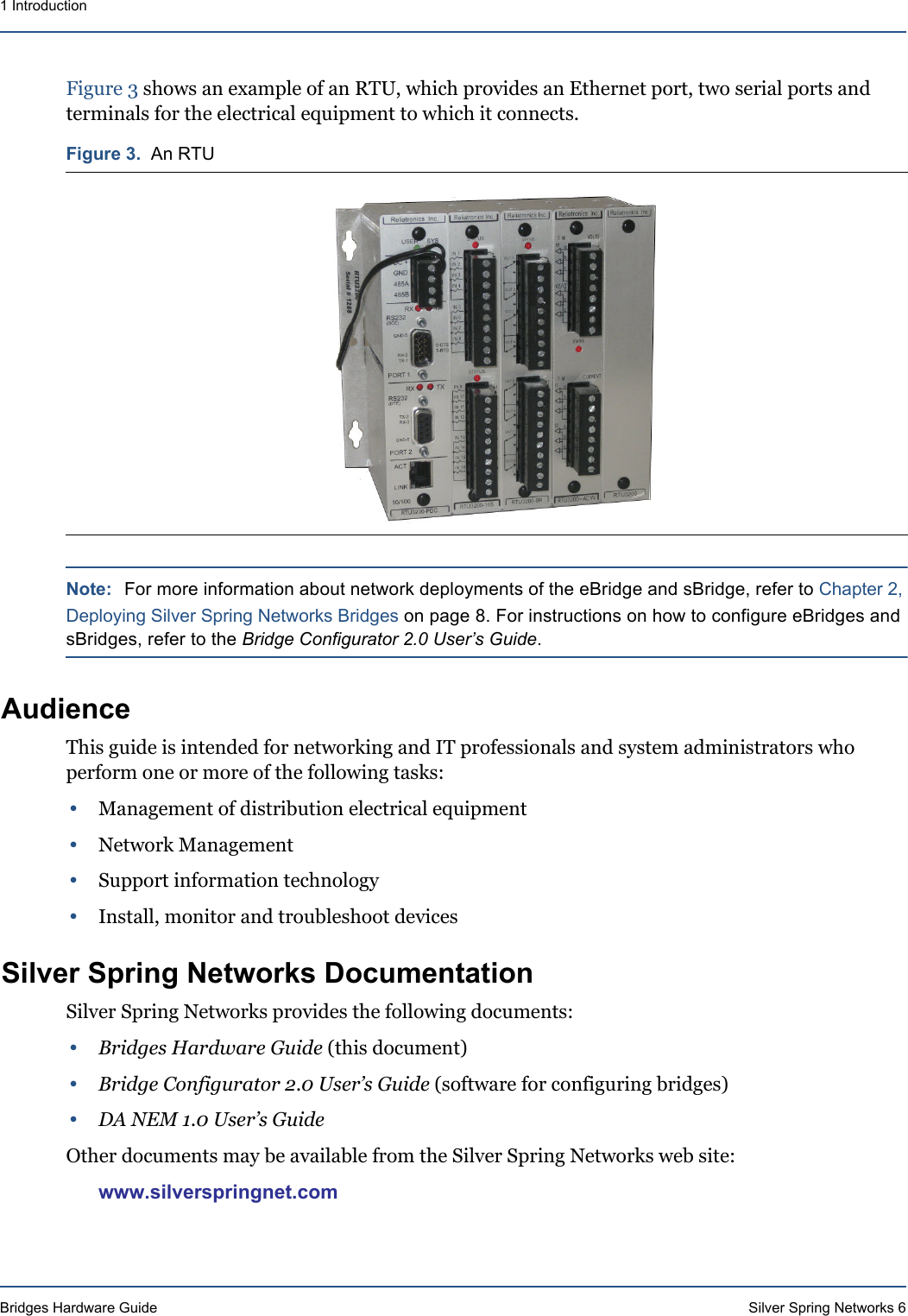 Bridges Hardware Guide Silver Spring Networks 61 IntroductionFigure 3 shows an example of an RTU, which provides an Ethernet port, two serial ports and terminals for the electrical equipment to which it connects.Note: For more information about network deployments of the eBridge and sBridge, refer to Chapter 2, Deploying Silver Spring Networks Bridges on page 8. For instructions on how to configure eBridges and sBridges, refer to the Bridge Configurator 2.0 User’s Guide.AudienceThis guide is intended for networking and IT professionals and system administrators who perform one or more of the following tasks:•Management of distribution electrical equipment•Network Management•Support information technology•Install, monitor and troubleshoot devicesSilver Spring Networks DocumentationSilver Spring Networks provides the following documents:•Bridges Hardware Guide (this document)•Bridge Configurator 2.0 User’s Guide (software for configuring bridges)•DA NEM 1.0 User’s GuideOther documents may be available from the Silver Spring Networks web site:www.silverspringnet.comFigure 3.  An RTU