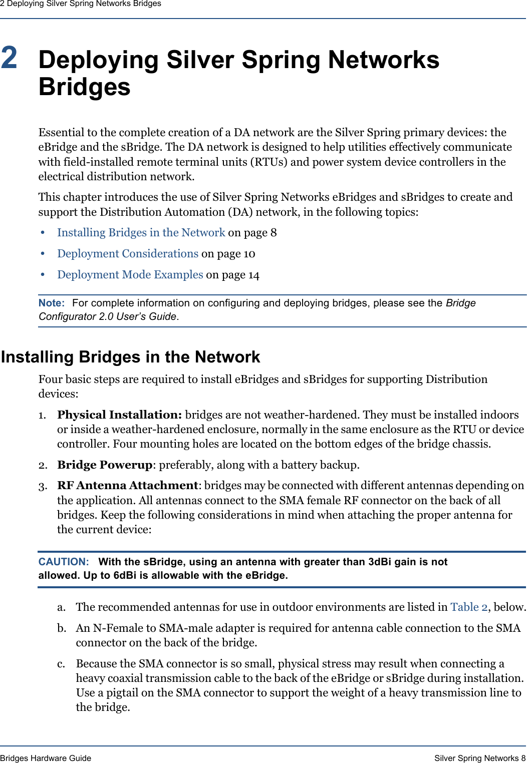 Bridges Hardware Guide Silver Spring Networks 82 Deploying Silver Spring Networks Bridges2Deploying Silver Spring Networks BridgesEssential to the complete creation of a DA network are the Silver Spring primary devices: the eBridge and the sBridge. The DA network is designed to help utilities effectively communicate with field-installed remote terminal units (RTUs) and power system device controllers in the electrical distribution network.This chapter introduces the use of Silver Spring Networks eBridges and sBridges to create and support the Distribution Automation (DA) network, in the following topics:•Installing Bridges in the Network on page 8•Deployment Considerations on page 10•Deployment Mode Examples on page 14Note: For complete information on configuring and deploying bridges, please see the Bridge Configurator 2.0 User’s Guide.Installing Bridges in the NetworkFour basic steps are required to install eBridges and sBridges for supporting Distribution devices:1. Physical Installation: bridges are not weather-hardened. They must be installed indoors or inside a weather-hardened enclosure, normally in the same enclosure as the RTU or device controller. Four mounting holes are located on the bottom edges of the bridge chassis.2. Bridge Powerup: preferably, along with a battery backup. 3. RF Antenna Attachment: bridges may be connected with different antennas depending on the application. All antennas connect to the SMA female RF connector on the back of all bridges. Keep the following considerations in mind when attaching the proper antenna for the current device:CAUTION: With the sBridge, using an antenna with greater than 3dBi gain is not allowed. Up to 6dBi is allowable with the eBridge.a. The recommended antennas for use in outdoor environments are listed in Table 2, below.b. An N-Female to SMA-male adapter is required for antenna cable connection to the SMA connector on the back of the bridge.c. Because the SMA connector is so small, physical stress may result when connecting a heavy coaxial transmission cable to the back of the eBridge or sBridge during installation. Use a pigtail on the SMA connector to support the weight of a heavy transmission line to the bridge.