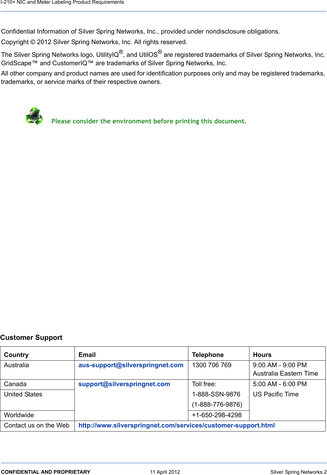 CONFIDENTIAL AND PROPRIETARY     11 April 2012  Silver Spring Networks 2I-210+ NIC and Meter Labeling Product RequirementsConfidential Information of Silver Spring Networks, Inc., provided under nondisclosure obligations.Copyright © 2012 Silver Spring Networks, Inc. All rights reserved.The Silver Spring Networks logo, UtilityIQ®, and UtilOS® are registered trademarks of Silver Spring Networks, Inc. GridScapeV and CustomerIQV are trademarks of Silver Spring Networks, Inc.All other company and product names are used for identification purposes only and may be registered trademarks, trademarks, or service marks of their respective owners. Please consider the environment before printing this document.Customer SupportCountry Email Telephone HoursAustralia aus-support@silverspringnet.com 1300 706 769 9:00 AM - 9:00 PM Australia Eastern TimeCanada support@silverspringnet.com Toll free:1-888-SSN-9876(1-888-776-9876)5:00 AM - 6:00 PM US Pacific TimeUnited StatesWorldwide +1-650-298-4298Contact us on the Web http://www.silverspringnet.com/services/customer-support.html