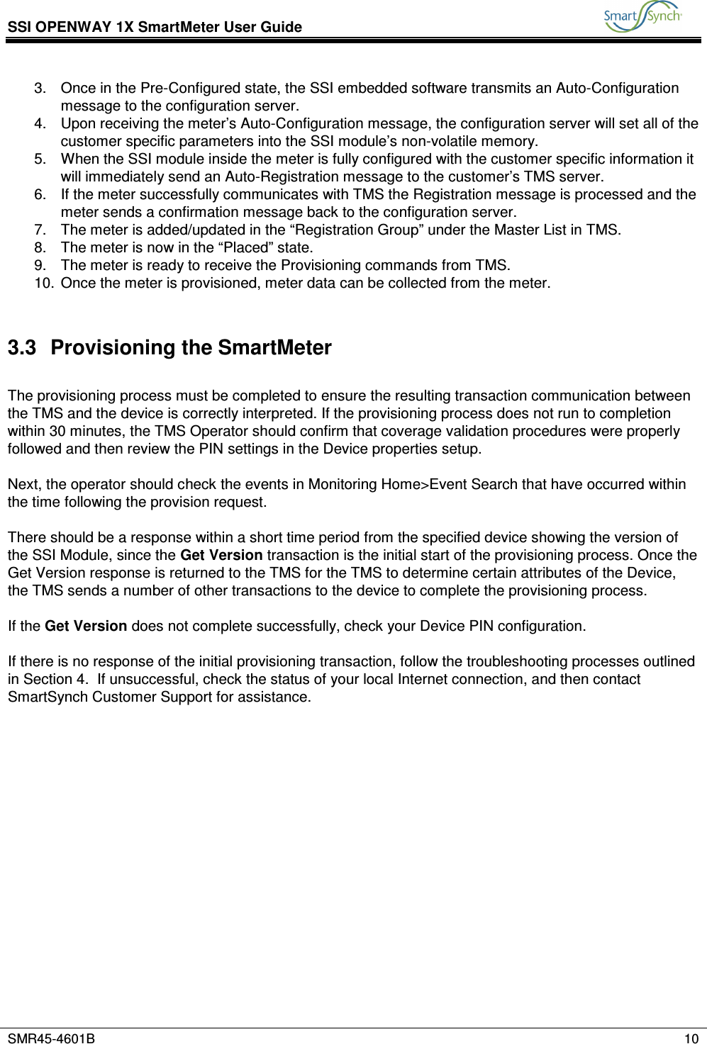 SSI OPENWAY 1X SmartMeter User Guide           SMR45-4601B    10  3.  Once in the Pre-Configured state, the SSI embedded software transmits an Auto-Configuration message to the configuration server. 4.  Upon receiving the meter’s Auto-Configuration message, the configuration server will set all of the customer specific parameters into the SSI module’s non-volatile memory. 5.  When the SSI module inside the meter is fully configured with the customer specific information it will immediately send an Auto-Registration message to the customer’s TMS server. 6.  If the meter successfully communicates with TMS the Registration message is processed and the meter sends a confirmation message back to the configuration server. 7.  The meter is added/updated in the “Registration Group” under the Master List in TMS. 8.  The meter is now in the “Placed” state. 9.  The meter is ready to receive the Provisioning commands from TMS. 10.  Once the meter is provisioned, meter data can be collected from the meter.  3.3  Provisioning the SmartMeter  The provisioning process must be completed to ensure the resulting transaction communication between the TMS and the device is correctly interpreted. If the provisioning process does not run to completion within 30 minutes, the TMS Operator should confirm that coverage validation procedures were properly followed and then review the PIN settings in the Device properties setup.  Next, the operator should check the events in Monitoring Home&gt;Event Search that have occurred within the time following the provision request.   There should be a response within a short time period from the specified device showing the version of the SSI Module, since the Get Version transaction is the initial start of the provisioning process. Once the Get Version response is returned to the TMS for the TMS to determine certain attributes of the Device, the TMS sends a number of other transactions to the device to complete the provisioning process.  If the Get Version does not complete successfully, check your Device PIN configuration.  If there is no response of the initial provisioning transaction, follow the troubleshooting processes outlined in Section 4.  If unsuccessful, check the status of your local Internet connection, and then contact SmartSynch Customer Support for assistance. 