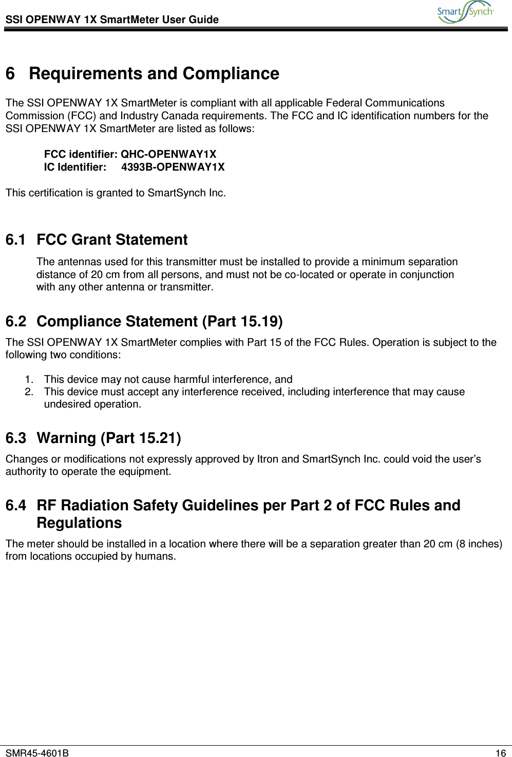 SSI OPENWAY 1X SmartMeter User Guide           SMR45-4601B    16  6  Requirements and Compliance The SSI OPENWAY 1X SmartMeter is compliant with all applicable Federal Communications Commission (FCC) and Industry Canada requirements. The FCC and IC identification numbers for the SSI OPENWAY 1X SmartMeter are listed as follows:  FCC identifier: QHC-OPENWAY1X IC Identifier:     4393B-OPENWAY1X  This certification is granted to SmartSynch Inc.  6.1  FCC Grant Statement The antennas used for this transmitter must be installed to provide a minimum separation distance of 20 cm from all persons, and must not be co-located or operate in conjunction with any other antenna or transmitter.  6.2  Compliance Statement (Part 15.19) The SSI OPENWAY 1X SmartMeter complies with Part 15 of the FCC Rules. Operation is subject to the following two conditions:  1.  This device may not cause harmful interference, and 2.  This device must accept any interference received, including interference that may cause undesired operation. 6.3  Warning (Part 15.21) Changes or modifications not expressly approved by Itron and SmartSynch Inc. could void the user’s authority to operate the equipment. 6.4  RF Radiation Safety Guidelines per Part 2 of FCC Rules and Regulations The meter should be installed in a location where there will be a separation greater than 20 cm (8 inches) from locations occupied by humans.            