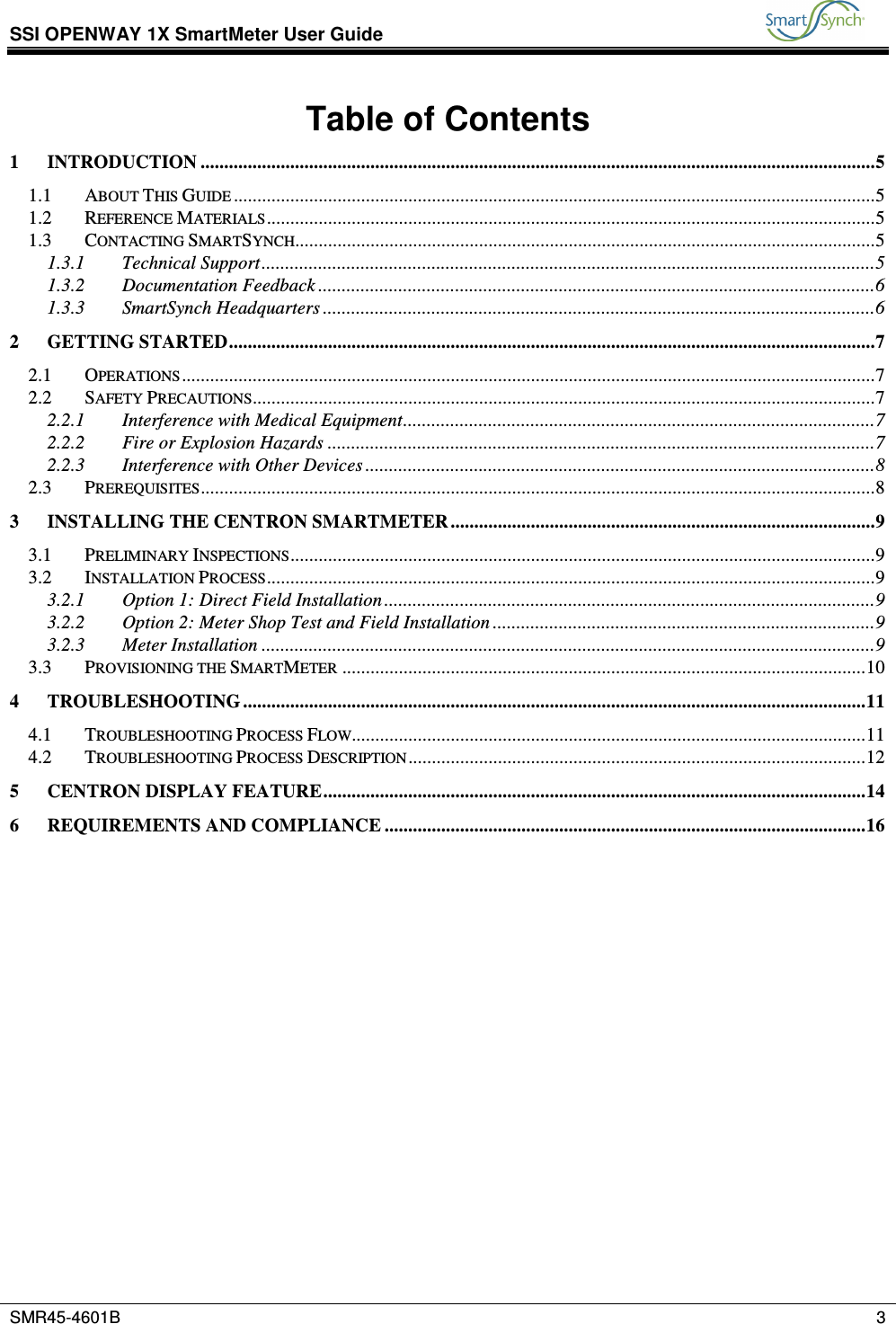 SSI OPENWAY 1X SmartMeter User Guide           SMR45-4601B    3  Table of Contents 1 INTRODUCTION ...............................................................................................................................................5 1.1 ABOUT THIS GUIDE ........................................................................................................................................5 1.2 REFERENCE MATERIALS.................................................................................................................................5 1.3 CONTACTING SMARTSYNCH...........................................................................................................................5 1.3.1 Technical Support..................................................................................................................................5 1.3.2 Documentation Feedback ......................................................................................................................6 1.3.3 SmartSynch Headquarters .....................................................................................................................6 2 GETTING STARTED.........................................................................................................................................7 2.1 OPERATIONS...................................................................................................................................................7 2.2 SAFETY PRECAUTIONS....................................................................................................................................7 2.2.1 Interference with Medical Equipment....................................................................................................7 2.2.2 Fire or Explosion Hazards ....................................................................................................................7 2.2.3 Interference with Other Devices ............................................................................................................8 2.3 PREREQUISITES...............................................................................................................................................8 3 INSTALLING THE CENTRON SMARTMETER..........................................................................................9 3.1 PRELIMINARY INSPECTIONS............................................................................................................................9 3.2 INSTALLATION PROCESS.................................................................................................................................9 3.2.1 Option 1: Direct Field Installation ........................................................................................................9 3.2.2 Option 2: Meter Shop Test and Field Installation .................................................................................9 3.2.3 Meter Installation ..................................................................................................................................9 3.3 PROVISIONING THE SMARTMETER ...............................................................................................................10 4 TROUBLESHOOTING ....................................................................................................................................11 4.1 TROUBLESHOOTING PROCESS FLOW.............................................................................................................11 4.2 TROUBLESHOOTING PROCESS DESCRIPTION.................................................................................................12 5 CENTRON DISPLAY FEATURE...................................................................................................................14 6 REQUIREMENTS AND COMPLIANCE ......................................................................................................16  