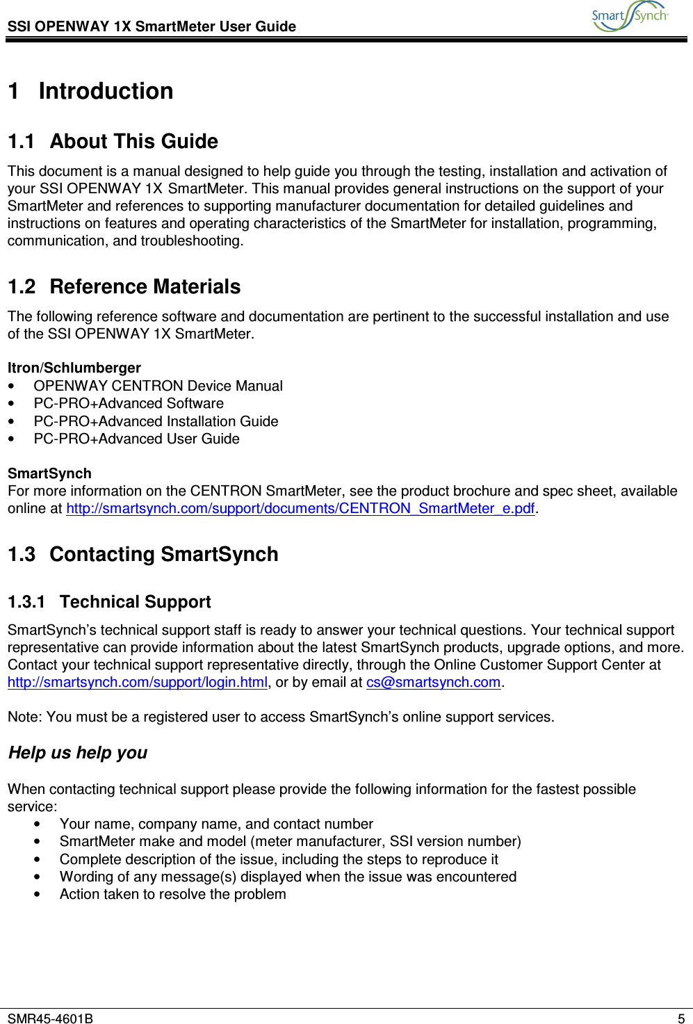 SSI OPENWAY 1X SmartMeter User Guide           SMR45-4601B    5  1  Introduction 1.1  About This Guide This document is a manual designed to help guide you through the testing, installation and activation of your SSI OPENWAY 1X SmartMeter. This manual provides general instructions on the support of your SmartMeter and references to supporting manufacturer documentation for detailed guidelines and instructions on features and operating characteristics of the SmartMeter for installation, programming, communication, and troubleshooting. 1.2  Reference Materials The following reference software and documentation are pertinent to the successful installation and use of the SSI OPENWAY 1X SmartMeter.   Itron/Schlumberger •  OPENWAY CENTRON Device Manual •  PC-PRO+Advanced Software •  PC-PRO+Advanced Installation Guide •  PC-PRO+Advanced User Guide  SmartSynch For more information on the CENTRON SmartMeter, see the product brochure and spec sheet, available online at http://smartsynch.com/support/documents/CENTRON_SmartMeter_e.pdf. 1.3  Contacting SmartSynch 1.3.1  Technical Support SmartSynch’s technical support staff is ready to answer your technical questions. Your technical support representative can provide information about the latest SmartSynch products, upgrade options, and more. Contact your technical support representative directly, through the Online Customer Support Center at http://smartsynch.com/support/login.html, or by email at cs@smartsynch.com.  Note: You must be a registered user to access SmartSynch’s online support services.   Help us help you  When contacting technical support please provide the following information for the fastest possible service: •  Your name, company name, and contact number •  SmartMeter make and model (meter manufacturer, SSI version number) •  Complete description of the issue, including the steps to reproduce it •  Wording of any message(s) displayed when the issue was encountered •  Action taken to resolve the problem