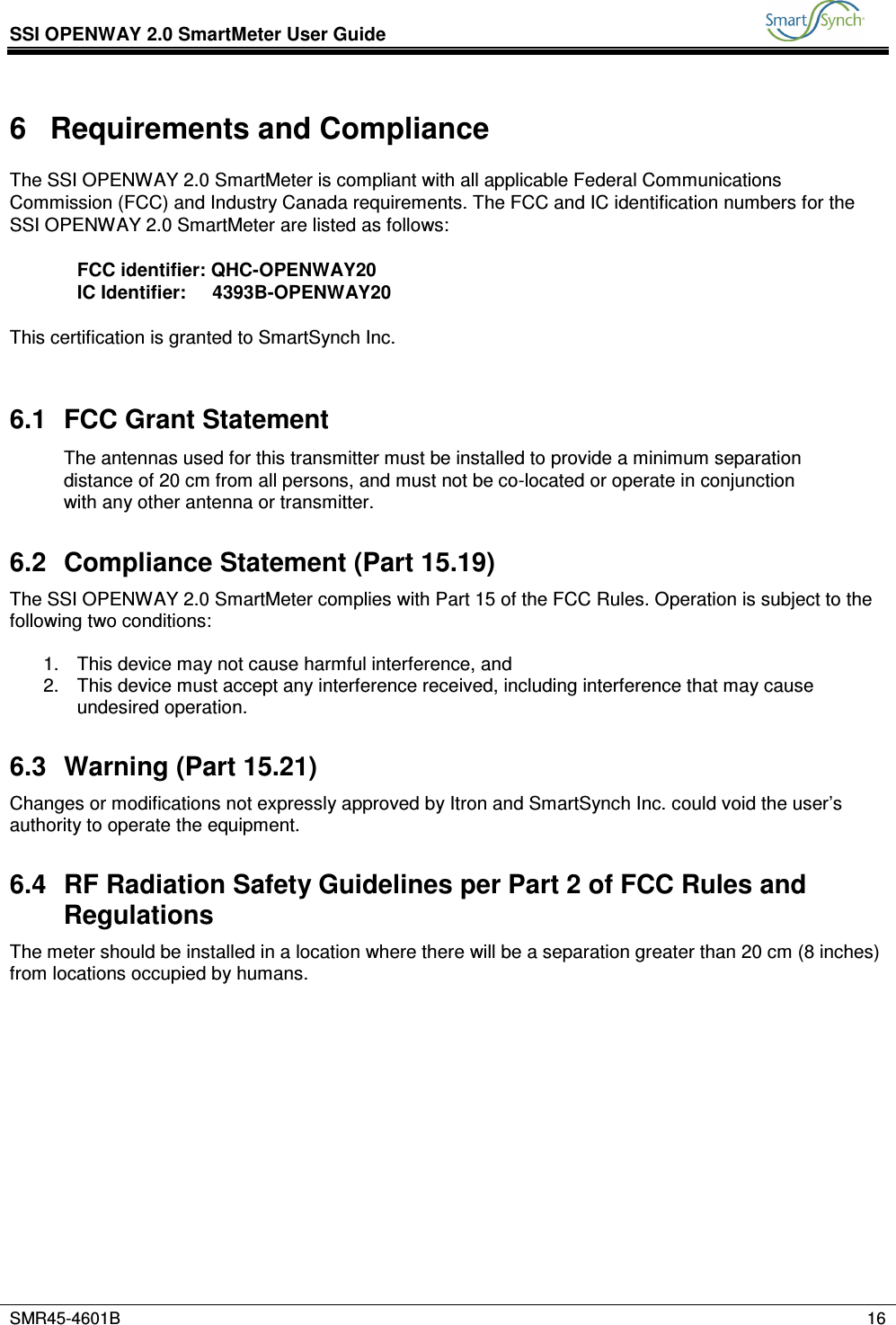 SSI OPENWAY 2.0 SmartMeter User Guide           SMR45-4601B    16  6  Requirements and Compliance The SSI OPENWAY 2.0 SmartMeter is compliant with all applicable Federal Communications Commission (FCC) and Industry Canada requirements. The FCC and IC identification numbers for the SSI OPENWAY 2.0 SmartMeter are listed as follows:  FCC identifier: QHC-OPENWAY20 IC Identifier:     4393B-OPENWAY20  This certification is granted to SmartSynch Inc.  6.1  FCC Grant Statement The antennas used for this transmitter must be installed to provide a minimum separation distance of 20 cm from all persons, and must not be co-located or operate in conjunction with any other antenna or transmitter.  6.2  Compliance Statement (Part 15.19) The SSI OPENWAY 2.0 SmartMeter complies with Part 15 of the FCC Rules. Operation is subject to the following two conditions:  1.  This device may not cause harmful interference, and 2.  This device must accept any interference received, including interference that may cause undesired operation. 6.3  Warning (Part 15.21) Changes or modifications not expressly approved by Itron and SmartSynch Inc. could void the user’s authority to operate the equipment. 6.4  RF Radiation Safety Guidelines per Part 2 of FCC Rules and Regulations The meter should be installed in a location where there will be a separation greater than 20 cm (8 inches) from locations occupied by humans.            