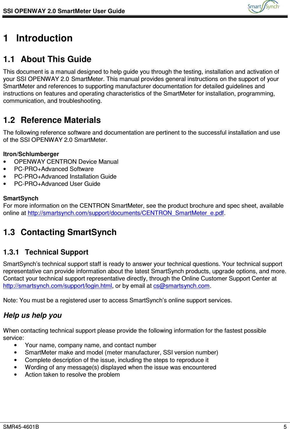 SSI OPENWAY 2.0 SmartMeter User Guide           SMR45-4601B    5  1  Introduction 1.1  About This Guide This document is a manual designed to help guide you through the testing, installation and activation of your SSI OPENWAY 2.0 SmartMeter. This manual provides general instructions on the support of your SmartMeter and references to supporting manufacturer documentation for detailed guidelines and instructions on features and operating characteristics of the SmartMeter for installation, programming, communication, and troubleshooting. 1.2  Reference Materials The following reference software and documentation are pertinent to the successful installation and use of the SSI OPENWAY 2.0 SmartMeter.   Itron/Schlumberger •  OPENWAY CENTRON Device Manual •  PC-PRO+Advanced Software •  PC-PRO+Advanced Installation Guide •  PC-PRO+Advanced User Guide  SmartSynch For more information on the CENTRON SmartMeter, see the product brochure and spec sheet, available online at http://smartsynch.com/support/documents/CENTRON_SmartMeter_e.pdf. 1.3  Contacting SmartSynch 1.3.1  Technical Support SmartSynch’s technical support staff is ready to answer your technical questions. Your technical support representative can provide information about the latest SmartSynch products, upgrade options, and more. Contact your technical support representative directly, through the Online Customer Support Center at http://smartsynch.com/support/login.html, or by email at cs@smartsynch.com.  Note: You must be a registered user to access SmartSynch’s online support services.   Help us help you  When contacting technical support please provide the following information for the fastest possible service: •  Your name, company name, and contact number •  SmartMeter make and model (meter manufacturer, SSI version number) •  Complete description of the issue, including the steps to reproduce it •  Wording of any message(s) displayed when the issue was encountered •  Action taken to resolve the problem