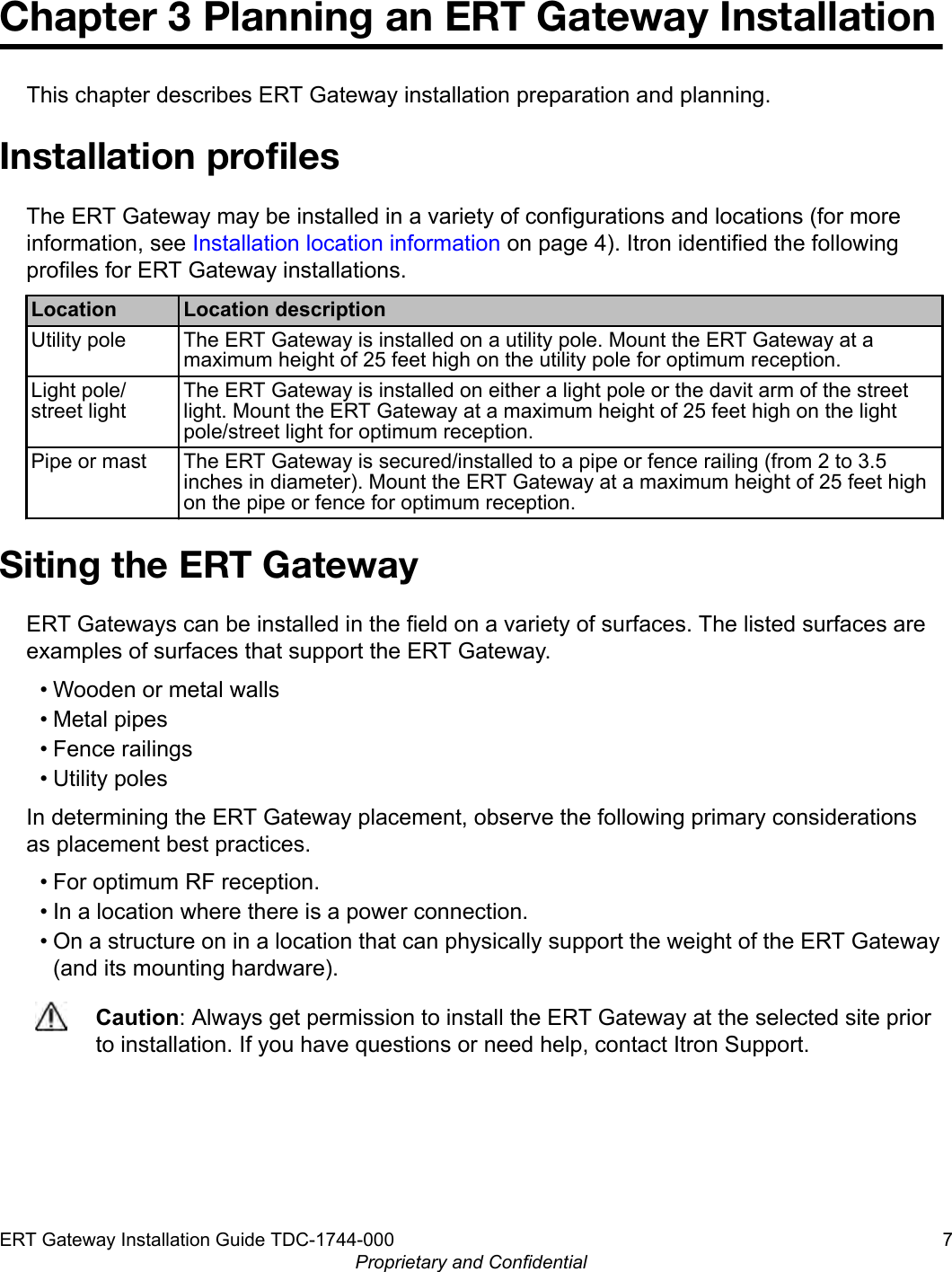 Chapter 3 Planning an ERT Gateway InstallationThis chapter describes ERT Gateway installation preparation and planning.Installation proﬁlesThe ERT Gateway may be installed in a variety of configurations and locations (for moreinformation, see Installation location information on page 4). Itron identified the followingprofiles for ERT Gateway installations.Location Location descriptionUtility pole The ERT Gateway is installed on a utility pole. Mount the ERT Gateway at amaximum height of 25 feet high on the utility pole for optimum reception.Light pole/street lightThe ERT Gateway is installed on either a light pole or the davit arm of the streetlight. Mount the ERT Gateway at a maximum height of 25 feet high on the lightpole/street light for optimum reception.Pipe or mast The ERT Gateway is secured/installed to a pipe or fence railing (from 2 to 3.5inches in diameter). Mount the ERT Gateway at a maximum height of 25 feet highon the pipe or fence for optimum reception.Siting the ERT GatewayERT Gateways can be installed in the field on a variety of surfaces. The listed surfaces areexamples of surfaces that support the ERT Gateway.• Wooden or metal walls• Metal pipes• Fence railings• Utility polesIn determining the ERT Gateway placement, observe the following primary considerationsas placement best practices.• For optimum RF reception.• In a location where there is a power connection.• On a structure on in a location that can physically support the weight of the ERT Gateway(and its mounting hardware).Caution: Always get permission to install the ERT Gateway at the selected site priorto installation. If you have questions or need help, contact Itron Support.ERT Gateway Installation Guide TDC-1744-000 7Proprietary and Confidential