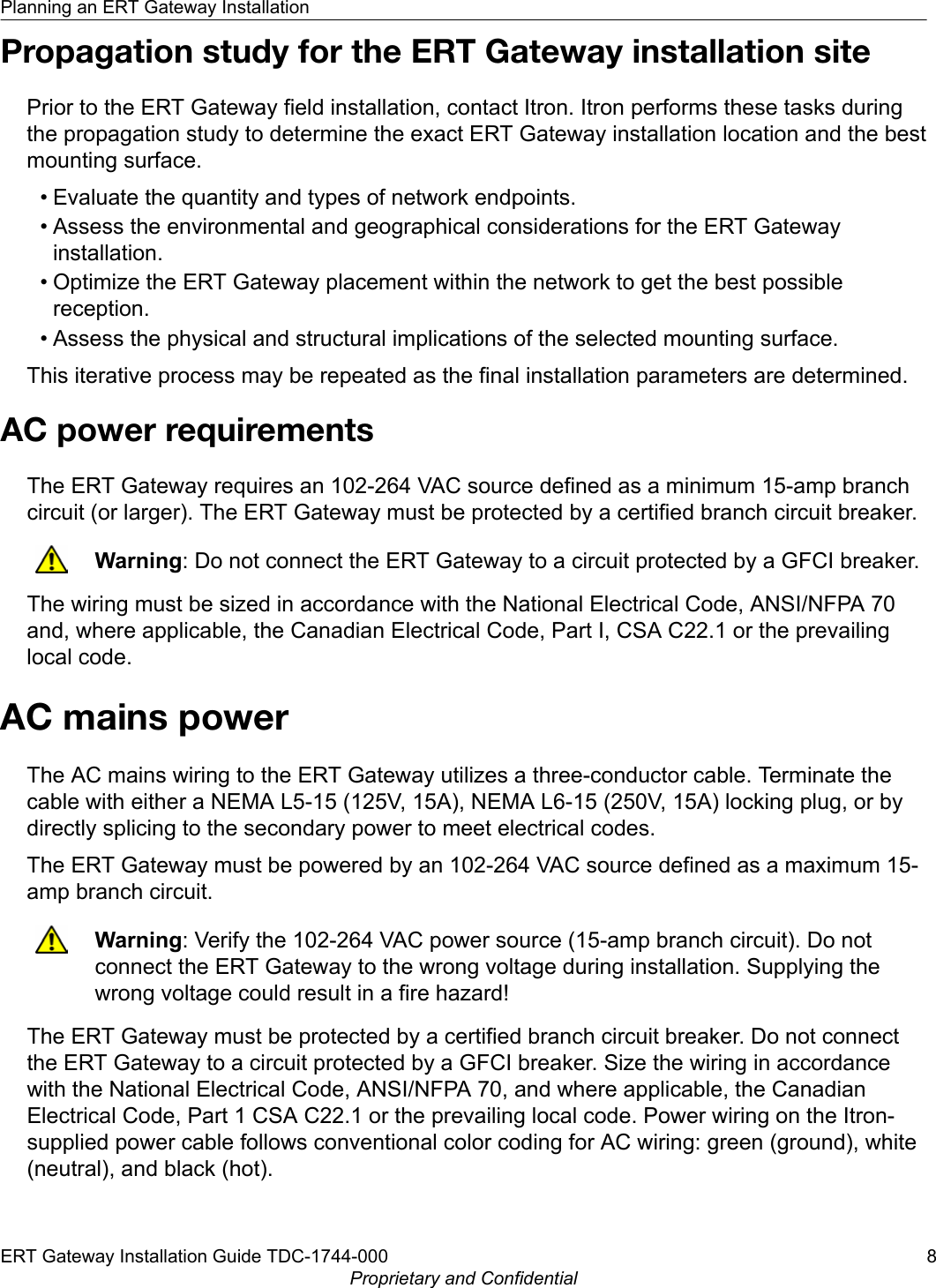 Propagation study for the ERT Gateway installation sitePrior to the ERT Gateway field installation, contact Itron. Itron performs these tasks duringthe propagation study to determine the exact ERT Gateway installation location and the bestmounting surface.• Evaluate the quantity and types of network endpoints.• Assess the environmental and geographical considerations for the ERT Gatewayinstallation.• Optimize the ERT Gateway placement within the network to get the best possiblereception.• Assess the physical and structural implications of the selected mounting surface.This iterative process may be repeated as the final installation parameters are determined.AC power requirementsThe ERT Gateway requires an 102-264 VAC source defined as a minimum 15-amp branchcircuit (or larger). The ERT Gateway must be protected by a certified branch circuit breaker.Warning: Do not connect the ERT Gateway to a circuit protected by a GFCI breaker.The wiring must be sized in accordance with the National Electrical Code, ANSI/NFPA 70and, where applicable, the Canadian Electrical Code, Part I, CSA C22.1 or the prevailinglocal code.AC mains powerThe AC mains wiring to the ERT Gateway utilizes a three-conductor cable. Terminate thecable with either a NEMA L5-15 (125V, 15A), NEMA L6-15 (250V, 15A) locking plug, or bydirectly splicing to the secondary power to meet electrical codes.The ERT Gateway must be powered by an 102-264 VAC source defined as a maximum 15-amp branch circuit.Warning: Verify the 102-264 VAC power source (15-amp branch circuit). Do notconnect the ERT Gateway to the wrong voltage during installation. Supplying thewrong voltage could result in a fire hazard!The ERT Gateway must be protected by a certified branch circuit breaker. Do not connectthe ERT Gateway to a circuit protected by a GFCI breaker. Size the wiring in accordancewith the National Electrical Code, ANSI/NFPA 70, and where applicable, the CanadianElectrical Code, Part 1 CSA C22.1 or the prevailing local code. Power wiring on the Itron-supplied power cable follows conventional color coding for AC wiring: green (ground), white(neutral), and black (hot).Planning an ERT Gateway InstallationERT Gateway Installation Guide TDC-1744-000 8Proprietary and Confidential