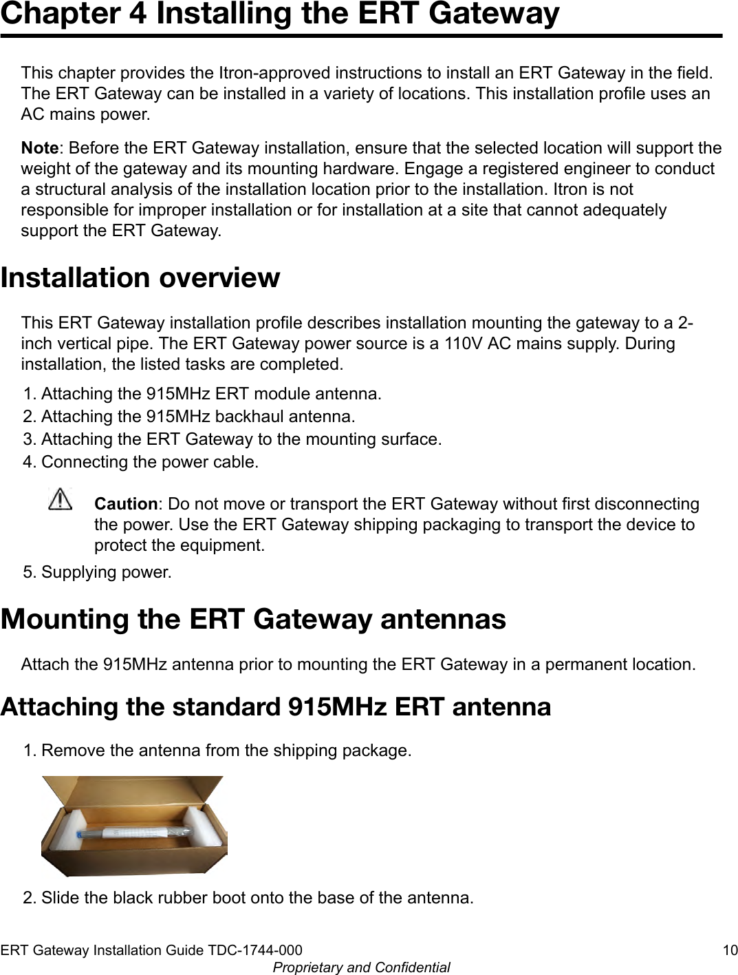 Chapter 4 Installing the ERT GatewayThis chapter provides the Itron-approved instructions to install an ERT Gateway in the field.The ERT Gateway can be installed in a variety of locations. This installation profile uses anAC mains power.Note: Before the ERT Gateway installation, ensure that the selected location will support theweight of the gateway and its mounting hardware. Engage a registered engineer to conducta structural analysis of the installation location prior to the installation. Itron is notresponsible for improper installation or for installation at a site that cannot adequatelysupport the ERT Gateway.Installation overviewThis ERT Gateway installation profile describes installation mounting the gateway to a 2-inch vertical pipe. The ERT Gateway power source is a 110V AC mains supply. Duringinstallation, the listed tasks are completed.1. Attaching the 915MHz ERT module antenna.2. Attaching the 915MHz backhaul antenna.3. Attaching the ERT Gateway to the mounting surface.4. Connecting the power cable.Caution: Do not move or transport the ERT Gateway without first disconnectingthe power. Use the ERT Gateway shipping packaging to transport the device toprotect the equipment.5. Supplying power.Mounting the ERT Gateway antennasAttach the 915MHz antenna prior to mounting the ERT Gateway in a permanent location.Attaching the standard 915MHz ERT antenna1. Remove the antenna from the shipping package.2. Slide the black rubber boot onto the base of the antenna.ERT Gateway Installation Guide TDC-1744-000 10Proprietary and Confidential