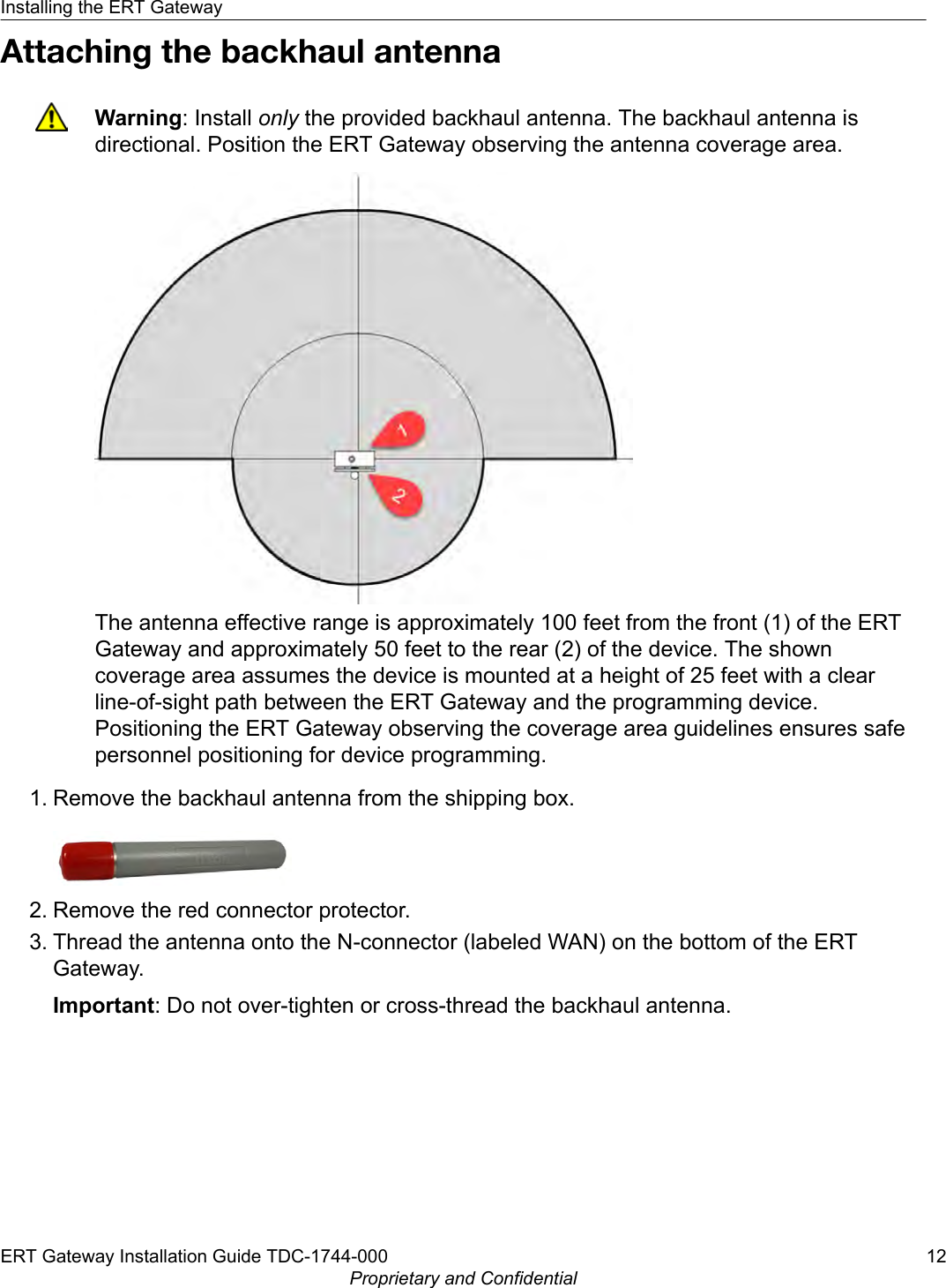 Attaching the backhaul antennaWarning: Install only the provided backhaul antenna. The backhaul antenna isdirectional. Position the ERT Gateway observing the antenna coverage area.The antenna effective range is approximately 100 feet from the front (1) of the ERTGateway and approximately 50 feet to the rear (2) of the device. The showncoverage area assumes the device is mounted at a height of 25 feet with a clearline-of-sight path between the ERT Gateway and the programming device.Positioning the ERT Gateway observing the coverage area guidelines ensures safepersonnel positioning for device programming.1. Remove the backhaul antenna from the shipping box.2. Remove the red connector protector.3. Thread the antenna onto the N-connector (labeled WAN) on the bottom of the ERTGateway.Important: Do not over-tighten or cross-thread the backhaul antenna.Installing the ERT GatewayERT Gateway Installation Guide TDC-1744-000 12Proprietary and Confidential