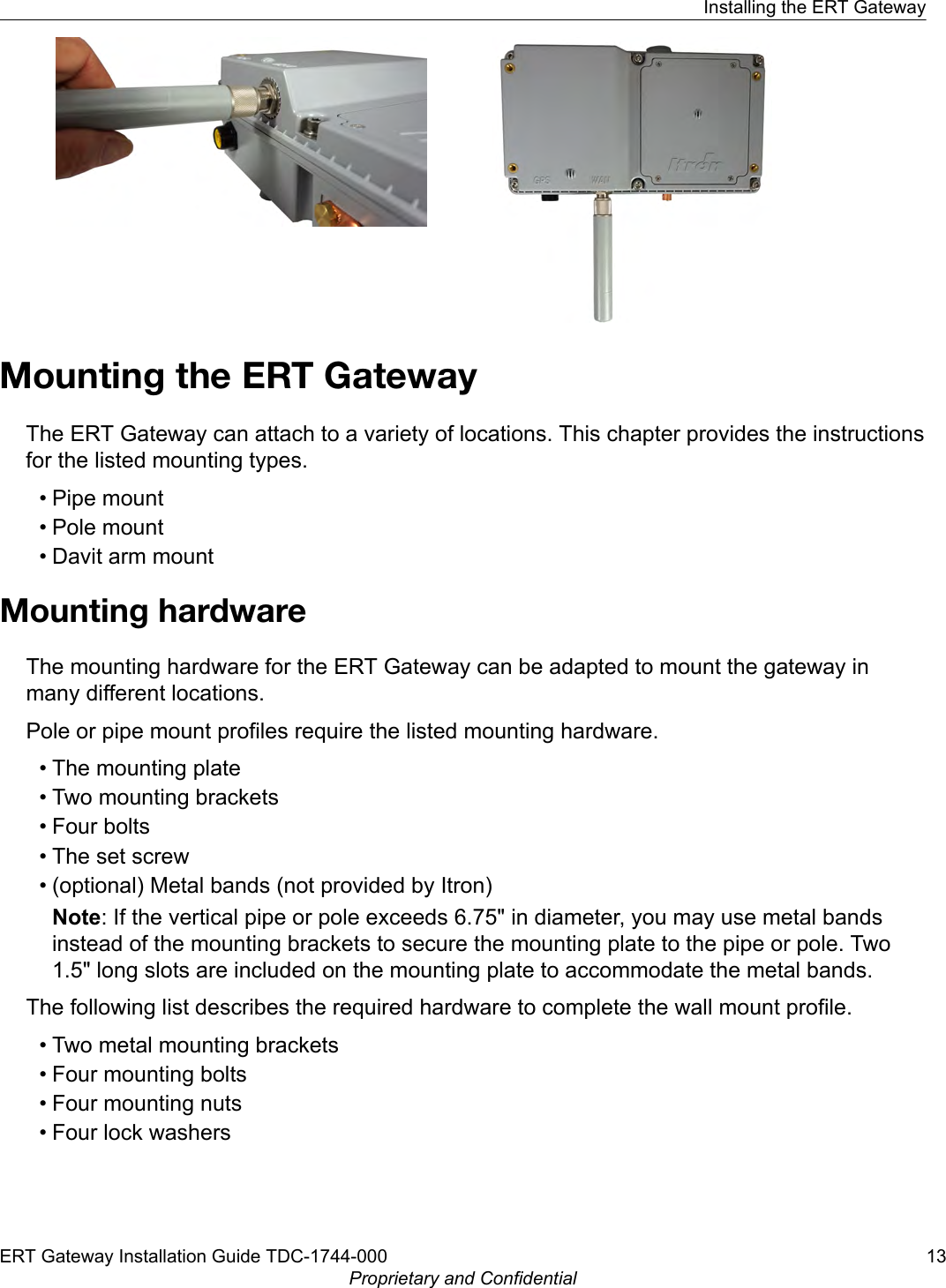 Mounting the ERT GatewayThe ERT Gateway can attach to a variety of locations. This chapter provides the instructionsfor the listed mounting types.• Pipe mount• Pole mount• Davit arm mountMounting hardwareThe mounting hardware for the ERT Gateway can be adapted to mount the gateway inmany different locations.Pole or pipe mount profiles require the listed mounting hardware.• The mounting plate• Two mounting brackets• Four bolts• The set screw• (optional) Metal bands (not provided by Itron)Note: If the vertical pipe or pole exceeds 6.75&quot; in diameter, you may use metal bandsinstead of the mounting brackets to secure the mounting plate to the pipe or pole. Two1.5&quot; long slots are included on the mounting plate to accommodate the metal bands.The following list describes the required hardware to complete the wall mount profile.• Two metal mounting brackets• Four mounting bolts• Four mounting nuts• Four lock washersInstalling the ERT GatewayERT Gateway Installation Guide TDC-1744-000 13Proprietary and Confidential