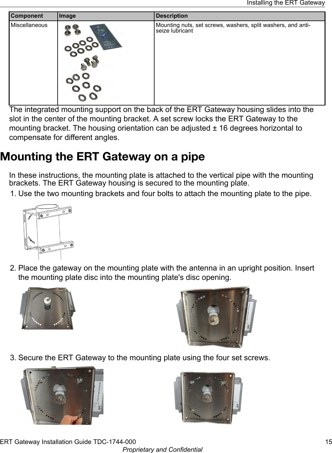 Component Image DescriptionMiscellaneous Mounting nuts, set screws, washers, split washers, and anti-seize lubricantThe integrated mounting support on the back of the ERT Gateway housing slides into theslot in the center of the mounting bracket. A set screw locks the ERT Gateway to themounting bracket. The housing orientation can be adjusted ± 16 degrees horizontal tocompensate for different angles.Mounting the ERT Gateway on a pipeIn these instructions, the mounting plate is attached to the vertical pipe with the mountingbrackets. The ERT Gateway housing is secured to the mounting plate.1. Use the two mounting brackets and four bolts to attach the mounting plate to the pipe.2. Place the gateway on the mounting plate with the antenna in an upright position. Insertthe mounting plate disc into the mounting plate&apos;s disc opening.3. Secure the ERT Gateway to the mounting plate using the four set screws.Installing the ERT GatewayERT Gateway Installation Guide TDC-1744-000 15Proprietary and Confidential