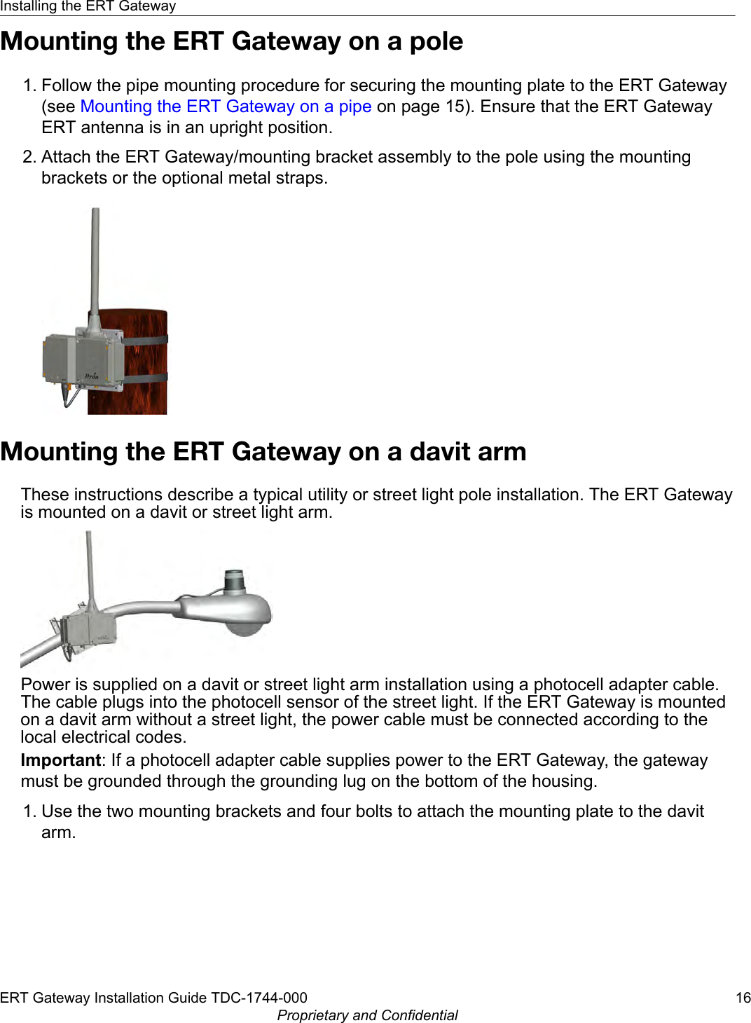 Mounting the ERT Gateway on a pole1. Follow the pipe mounting procedure for securing the mounting plate to the ERT Gateway(see Mounting the ERT Gateway on a pipe on page 15). Ensure that the ERT GatewayERT antenna is in an upright position.2. Attach the ERT Gateway/mounting bracket assembly to the pole using the mountingbrackets or the optional metal straps.Mounting the ERT Gateway on a davit armThese instructions describe a typical utility or street light pole installation. The ERT Gatewayis mounted on a davit or street light arm.Power is supplied on a davit or street light arm installation using a photocell adapter cable.The cable plugs into the photocell sensor of the street light. If the ERT Gateway is mountedon a davit arm without a street light, the power cable must be connected according to thelocal electrical codes.Important: If a photocell adapter cable supplies power to the ERT Gateway, the gatewaymust be grounded through the grounding lug on the bottom of the housing.1. Use the two mounting brackets and four bolts to attach the mounting plate to the davitarm.Installing the ERT GatewayERT Gateway Installation Guide TDC-1744-000 16Proprietary and Confidential