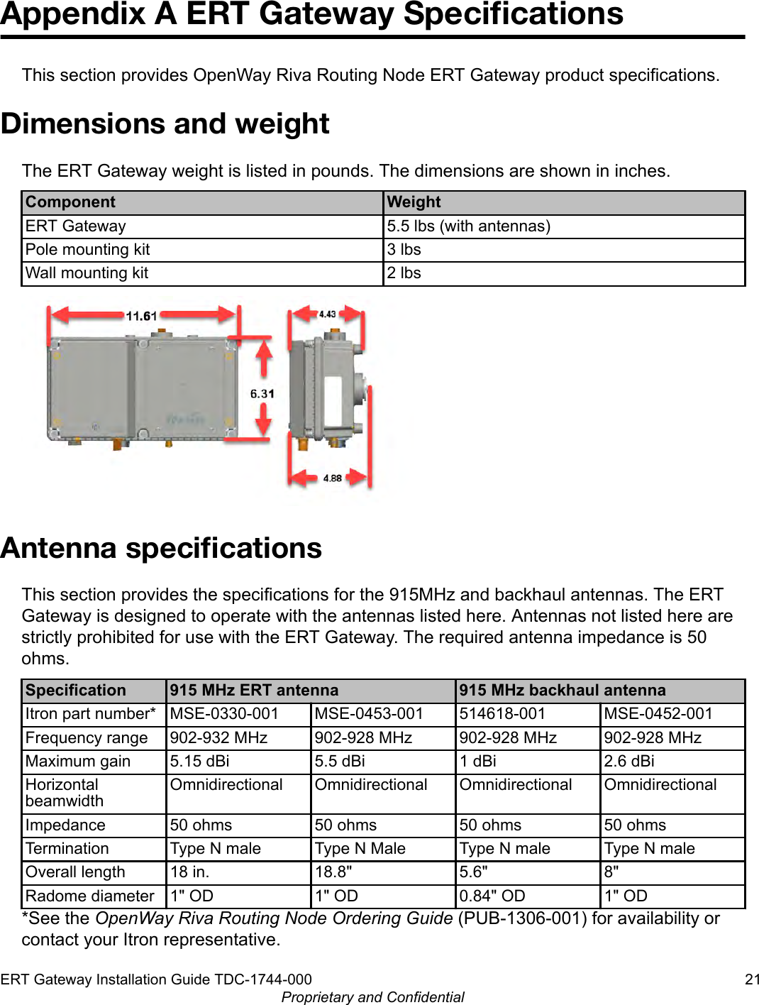 Appendix A ERT Gateway SpeciﬁcationsThis section provides OpenWay Riva Routing Node ERT Gateway product specifications.Dimensions and weightThe ERT Gateway weight is listed in pounds. The dimensions are shown in inches.Component WeightERT Gateway 5.5 lbs (with antennas)Pole mounting kit 3 lbsWall mounting kit 2 lbsAntenna speciﬁcationsThis section provides the specifications for the 915MHz and backhaul antennas. The ERTGateway is designed to operate with the antennas listed here. Antennas not listed here arestrictly prohibited for use with the ERT Gateway. The required antenna impedance is 50ohms.Specification 915 MHz ERT antenna 915 MHz backhaul antennaItron part number* MSE-0330-001 MSE-0453-001 514618-001 MSE-0452-001Frequency range 902-932 MHz 902-928 MHz 902-928 MHz 902-928 MHzMaximum gain 5.15 dBi 5.5 dBi 1 dBi 2.6 dBiHorizontalbeamwidthOmnidirectional Omnidirectional Omnidirectional OmnidirectionalImpedance 50 ohms 50 ohms 50 ohms 50 ohmsTermination Type N male Type N Male Type N male Type N maleOverall length 18 in. 18.8&quot; 5.6&quot; 8&quot;Radome diameter 1&quot; OD 1&quot; OD 0.84&quot; OD 1&quot; OD*See the OpenWay Riva Routing Node Ordering Guide (PUB-1306-001) for availability orcontact your Itron representative.ERT Gateway Installation Guide TDC-1744-000 21Proprietary and Confidential