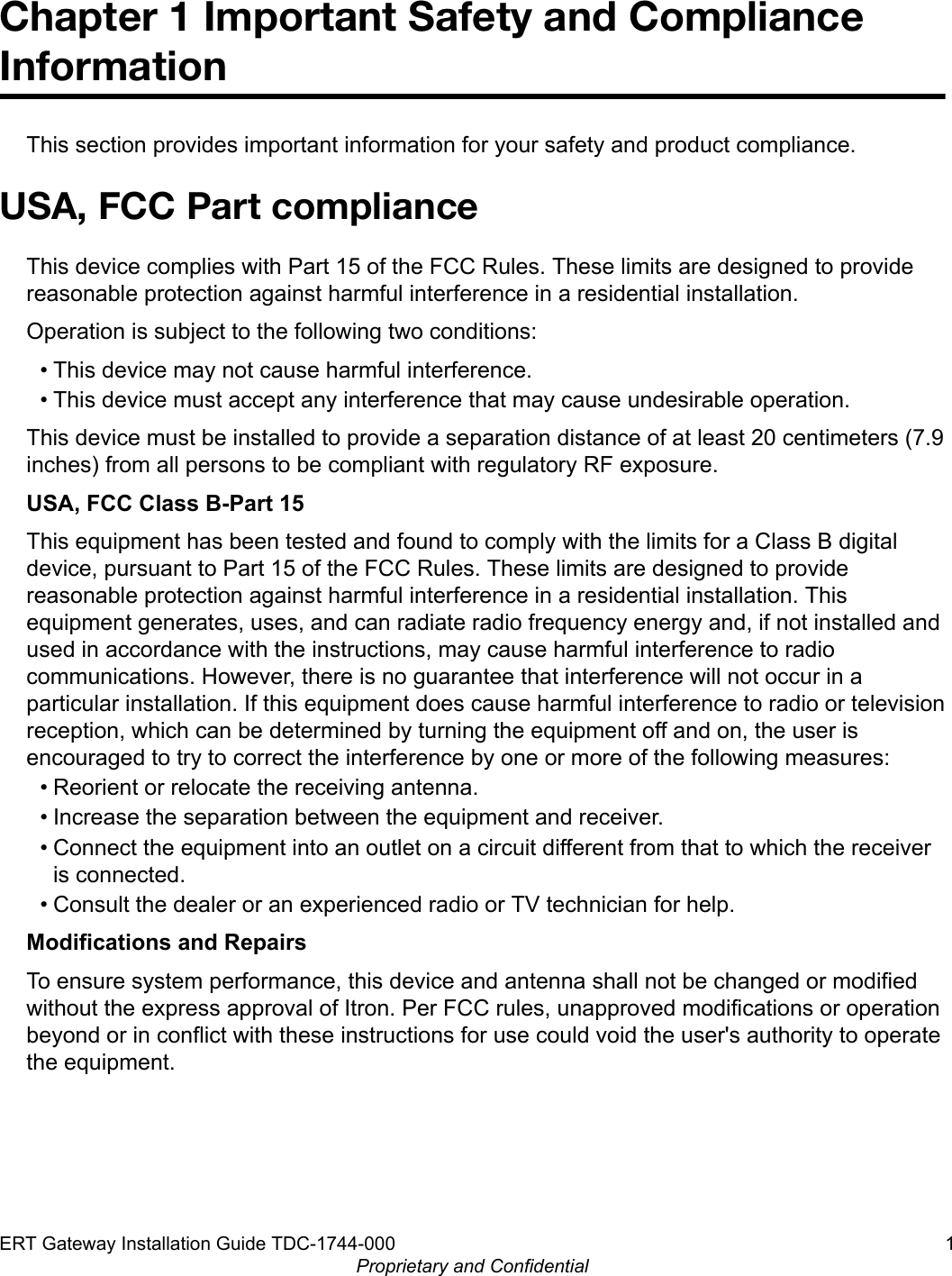 Chapter 1 Important Safety and ComplianceInformationThis section provides important information for your safety and product compliance.USA, FCC Part complianceThis device complies with Part 15 of the FCC Rules. These limits are designed to providereasonable protection against harmful interference in a residential installation.Operation is subject to the following two conditions:• This device may not cause harmful interference.• This device must accept any interference that may cause undesirable operation.This device must be installed to provide a separation distance of at least 20 centimeters (7.9inches) from all persons to be compliant with regulatory RF exposure.USA, FCC Class B-Part 15This equipment has been tested and found to comply with the limits for a Class B digitaldevice, pursuant to Part 15 of the FCC Rules. These limits are designed to providereasonable protection against harmful interference in a residential installation. Thisequipment generates, uses, and can radiate radio frequency energy and, if not installed andused in accordance with the instructions, may cause harmful interference to radiocommunications. However, there is no guarantee that interference will not occur in aparticular installation. If this equipment does cause harmful interference to radio or televisionreception, which can be determined by turning the equipment off and on, the user isencouraged to try to correct the interference by one or more of the following measures:• Reorient or relocate the receiving antenna.• Increase the separation between the equipment and receiver.• Connect the equipment into an outlet on a circuit different from that to which the receiveris connected.• Consult the dealer or an experienced radio or TV technician for help.Modifications and RepairsTo ensure system performance, this device and antenna shall not be changed or modifiedwithout the express approval of Itron. Per FCC rules, unapproved modifications or operationbeyond or in conflict with these instructions for use could void the user&apos;s authority to operatethe equipment.ERT Gateway Installation Guide TDC-1744-000 1Proprietary and Confidential