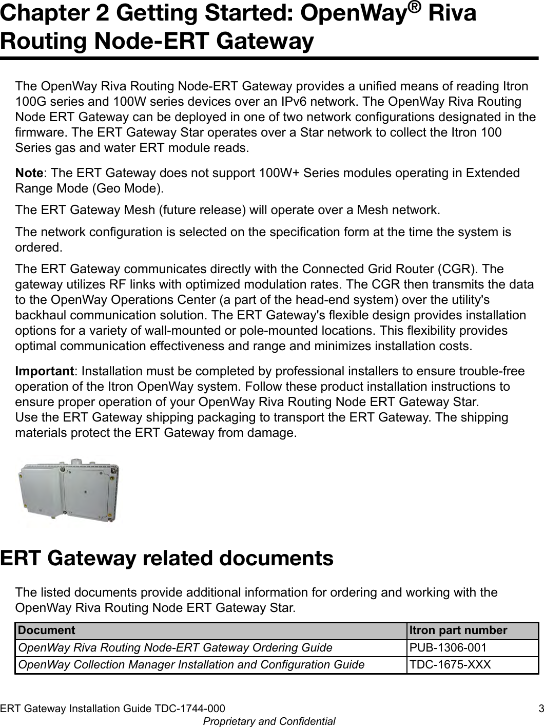 Chapter 2 Getting Started: OpenWay® RivaRouting Node-ERT GatewayThe OpenWay Riva Routing Node-ERT Gateway provides a unified means of reading Itron100G series and 100W series devices over an IPv6 network. The OpenWay Riva RoutingNode ERT Gateway can be deployed in one of two network configurations designated in thefirmware. The ERT Gateway Star operates over a Star network to collect the Itron 100Series gas and water ERT module reads.Note: The ERT Gateway does not support 100W+ Series modules operating in ExtendedRange Mode (Geo Mode).The ERT Gateway Mesh (future release) will operate over a Mesh network.The network configuration is selected on the specification form at the time the system isordered.The ERT Gateway communicates directly with the Connected Grid Router (CGR). Thegateway utilizes RF links with optimized modulation rates. The CGR then transmits the datato the OpenWay Operations Center (a part of the head-end system) over the utility&apos;sbackhaul communication solution. The ERT Gateway&apos;s flexible design provides installationoptions for a variety of wall-mounted or pole-mounted locations. This flexibility providesoptimal communication effectiveness and range and minimizes installation costs.Important: Installation must be completed by professional installers to ensure trouble-freeoperation of the Itron OpenWay system. Follow these product installation instructions toensure proper operation of your OpenWay Riva Routing Node ERT Gateway Star.Use the ERT Gateway shipping packaging to transport the ERT Gateway. The shippingmaterials protect the ERT Gateway from damage.ERT Gateway related documentsThe listed documents provide additional information for ordering and working with theOpenWay Riva Routing Node ERT Gateway Star.Document Itron part numberOpenWay Riva Routing Node-ERT Gateway Ordering Guide PUB-1306-001OpenWay Collection Manager Installation and Configuration Guide TDC-1675-XXXERT Gateway Installation Guide TDC-1744-000 3Proprietary and Confidential